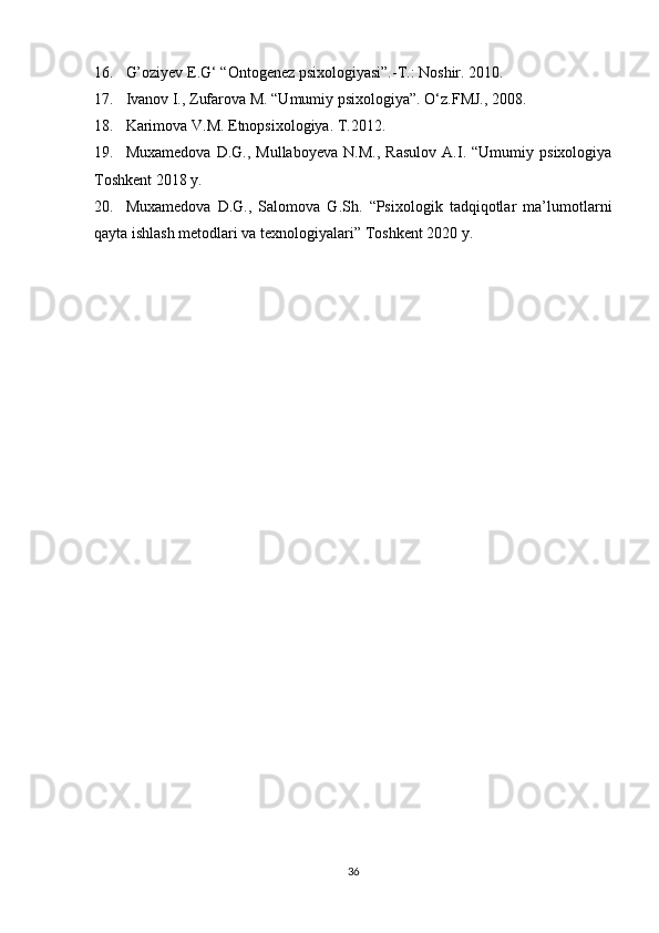 16. G’oziyev E.G ‘  “Ontogenez psixologiyasi”.-T.: Noshir. 2010.
17. Ivanov I., Zufarova M. “Umumiy psixologiya”.  O‘z.FMJ., 2008.
18. Karimova V.M. Etnopsixologiya. T.2012.
19. Muxamedova   D.G.,   Mullaboyeva   N.M.,   Rasulov   A.I.   “Umumiy   psixologiya
Toshkent 2018 y.
20. Muxamedova   D.G.,   Salomova   G.Sh.   “Psixologik   tadqiqotlar   ma’lumotlarni
qayta ishlash metodlari va texnologiyalari” Toshkent 2020 y.
               
36 