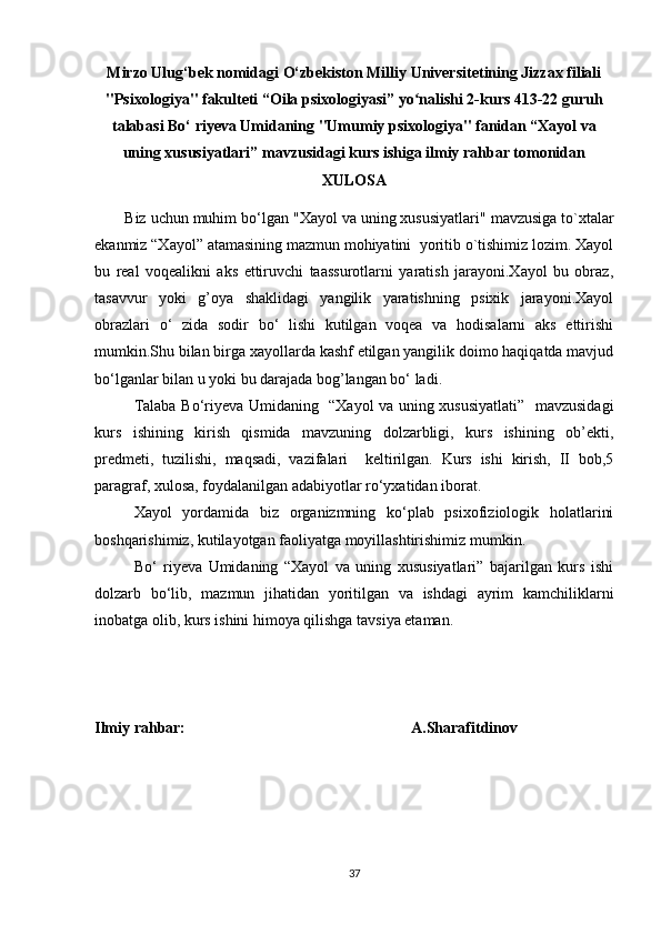 Mirzo Ulug‘bek nomidagi O‘zbekiston Milliy Universitetining Jizzax filiali
"Psixologiya" fakulteti “Oila psixologiyasi” yo nalishi 2-kurs 413-22 guruhʻ
talabasi Bo‘ riyeva Umidaning "Umumiy psixologiya" fanidan “Xayol va
uning xususiyatlari” mavzusidagi kurs ishiga ilmiy rahbar tomonidan
XULOSA
        Biz uchun muhim bo‘lgan " Xayol va uning xususiyatlari "  mavzusiga  to`xtal ar
ekanmiz “Xayol” atamasining mazmun mohiyatini  yoritib o`tishimiz lozim. Xayol
bu   real   voqealikni   aks   ettiruvchi   taassurotlarni   yaratish   jarayoni.Xayol   bu   obraz,
tasavvur   yoki   g’oya   shaklidagi   yangilik   yaratishning   psixik   jarayoni.Xayol
obrazlari   o‘   zida   sodir   bo‘   lishi   kutilgan   voqea   va   hodisalarni   aks   ettirishi
mumkin.Shu bilan birga xayollarda kashf etilgan yangilik doimo haqiqatda mavjud
bo‘lganlar bilan u yoki bu darajada bog’langan bo‘ ladi.
Talaba Bo‘riyeva Umidaning   “Xayol va uning xususiyatlati”   mavzusidagi
kurs   ishining   kirish   qismida   mavzuning   dolzarbligi,   kurs   ishining   ob’ekti,
predmeti,   tuzilishi,   maqsadi,   vazifalari     keltirilgan.   Kurs   ishi   kirish,   II   bob,5
paragraf, xulosa, foydalanilgan adabiyotlar ro‘yxatidan iborat.
Xayol   yordamida   biz   organizmning   ko‘plab   psixofiziologik   holatlarini
boshqarishimiz, kutilayotgan faoliyatga moyillashtirishimiz mumkin.
Bo‘   riyeva   Umidaning   “Xayol   va   uning   xususiyatlari”   bajarilgan   kurs   ishi
dolzarb   bo‘lib,   mazmun   jihatidan   yoritilgan   va   ishdagi   ayrim   kamchiliklarni
inobatga olib, kurs ishini himoya qilishga tavsiya etaman.
Ilmiy rahbar:                                                          A.Sharafitdinov
37 