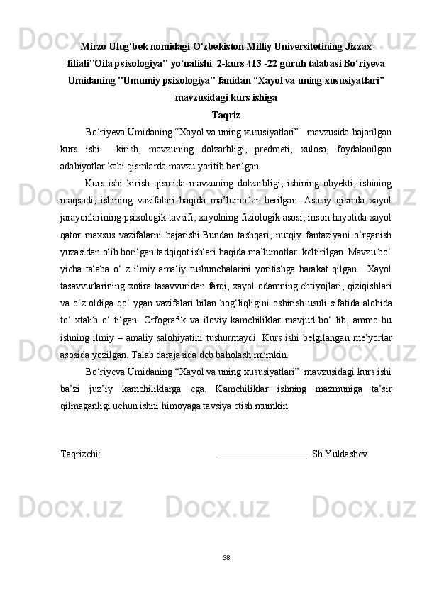 Mirzo Ulug‘bek nomidagi O‘zbekiston Milliy Universitetining Jizzax
filiali"Oila psixologiya" yo nalishi  2-kurs 413 -22 guruh talabasi Bo‘riyevaʻ
Umidaning "Umumiy psixologiya" fanidan “Xayol va uning xususiyatlari”
mavzusidagi kurs ishiga
Taqriz
Bo‘riyeva Umidaning “Xayol va uning xususiyatlari”   mavzusida bajarilgan
kurs   ishi     kirish,   mavzuning   dolzarbligi,   predmeti,   xulosa,   foydalanilgan
adabiyotlar kabi qismlarda mavzu yoritib berilgan.
            Kurs   ishi   kirish   qismida   mavzuning   dolzarbligi,   ishining   obyekti,   ishining
maqsadi,   ishining   vazifalari   haqida   ma’lumotlar   berilgan.   Asosiy   qismda   xayol
jarayonlarining psixologik tavsifi, xayolning fiziologik asosi, inson hayotida xayol
qator   maxsus   vazifalarni   bajarishi.Bundan   tashqari,   nutqiy   fantaziyani   o‘rganish
yuzasidan olib borilgan tadqiqot ishlari haqida ma’lumotlar  keltirilgan. Mavzu bo‘
yicha   talaba   o‘   z   ilmiy   amaliy   tushunchalarini   yoritishga   harakat   qilgan.     Xayol
tasavvurlarining xotira tasavvuridan farqi, xayol odamning ehtiyojlari, qiziqishlari
va o‘z oldiga qo‘ ygan vazifalari bilan bog‘liqligini   oshirish usuli sifatida   alohida
to‘   xtalib   o‘   tilgan.   Orfografik   va   iloviy   kamchiliklar   mavjud   bo‘   lib,   ammo   bu
ishning  ilmiy  –  amaliy  salohiyatini  tushurmaydi.   Kurs   ishi  belgilangan   me’yorlar
asosida yozilgan. Talab darajasida deb baholash mumkin.
Bo‘riyeva Umidaning “Xayol va uning xususiyatlari”  mavzusidagi kurs ishi
ba’zi   juz’iy   kamchiliklarga   ega.   Kamchiliklar   ishning   mazmuniga   ta’sir
qilmaganligi uchun ishni himoyaga tavsiya etish mumkin.
Taqrizchi:                                               __________________  Sh.Yuldashev
38 