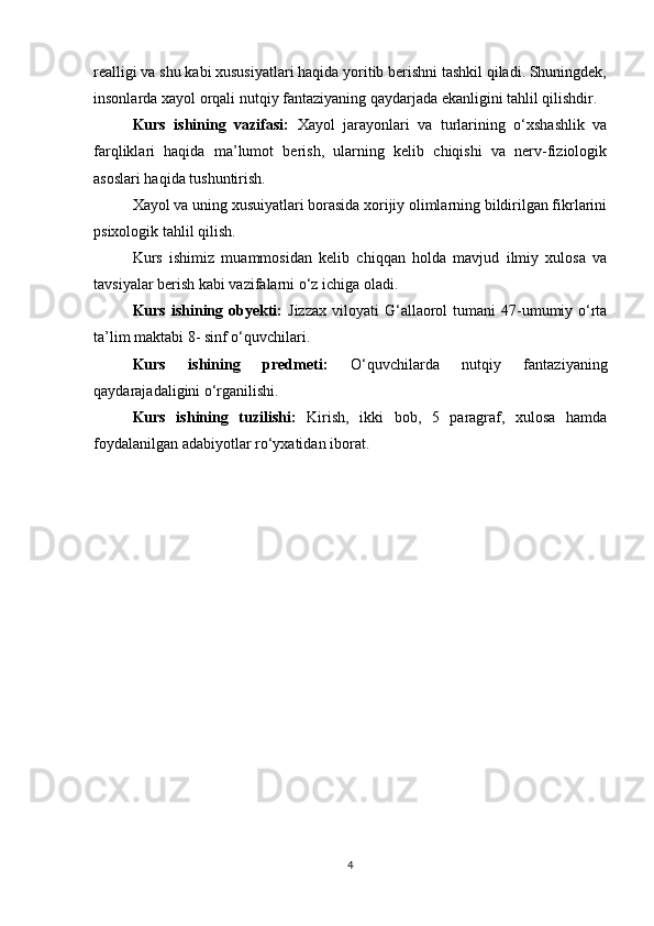 realligi va shu kabi xususiyatlari haqida yoritib berishni tashkil qiladi. Shuningdek,
insonlarda xayol orqali nutqiy fantaziyaning qaydarjada ekanligini tahlil qilishdir.
Kurs   ishining   vazifasi:   Xayol   jarayonlari   va   turlarining   o‘xshashlik   va
farqliklari   haqida   ma’lumot   berish,   ularning   kelib   chiqishi   va   nerv-fiziologik
asoslari haqida tushuntirish.
Xayol va uning xusuiyatlari borasida xorijiy olimlarning bildirilgan fikrlarini
psixologik tahlil qilish. 
Kurs   ishimiz   muammosidan   kelib   chiqqan   holda   mavjud   ilmiy   xulosa   va
tavsiyalar berish kabi vazifalarni o‘z ichiga oladi.
Kurs  ishining  obyekti:   Jizzax   viloyati  G‘allaorol   tumani  47-umumiy o‘rta
ta’lim maktabi 8- sinf o‘quvchilari.
Kurs   ishining   predmeti:   O‘quvchilarda   nutqiy   fantaziyaning
qaydarajadaligini o‘rganilishi.
Kurs   ishining   tuzilishi:   Kirish,   ikki   bob,   5   paragraf,   xulosa   hamda
foydalanilgan adabiyotlar ro‘yxatidan iborat.
 
4 