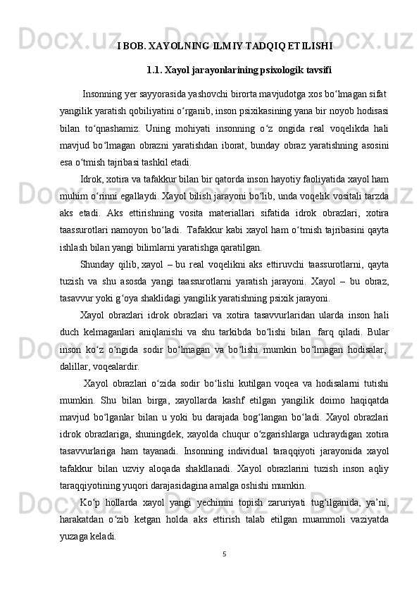 I BOB. XAYOLNING ILMIY TADQIQ ETILISHI
1.1 . Xayol jarayonlarining psixologik tavsifi
  Insonning  ye r sayyorasida yashovchi birorta mavjudotga xos bo lmagan sifatʻ     
yangilik yaratish qobiliyatini o rganib, inson psixikasining yana bir noyob hodisasi	
ʻ
bilan   to qnashamiz.   Uning   mohiyati   insonning   o z   ongida   real   voqelikda   hali	
ʻ ʻ
mavjud   bo lmagan   obrazni   yaratishdan   iborat,   bunday   obraz   yaratishning   asosini	
ʻ
esa o tmish tajribasi tashkil etadi.	
ʻ
Idrok, xotira va tafakkur bilan bir qatorda inson hayotiy faoliyatida xayol ham
muhim o rinni egallaydi. Xayol bilish jarayoni bo lib, unda voqelik vositali tarzda	
ʻ ʻ
aks   etadi.   Aks   ettirishning   vosita   materiallari   sifatida   idrok   obrazlari,   xotira
taassurotlari namoyon bo ladi	
ʻ .     Tafakkur kabi xayol ham o tmish tajribasini qayta	ʻ
ishlash bilan yangi bilimlarni yaratishga qaratilgan.
Shunday   qilib,   xayol   –   bu   real   voqelikni   aks   ettiruvchi   taassurotlarni,   qayta
tuzish   va   shu   asosda   yangi   taassurotlarni   yaratish   jarayoni.   Xayol   –   bu   obraz,
tasavvur yoki g oya shaklidagi yangilik yaratishning psixik jarayoni.	
ʻ
Xayol   obrazlari   idrok   obrazlari   va   xotira   tasavvurlaridan   ularda   inson   hali
duch   kelmaganlari   aniqlanishi   va   shu   tarkibda   bo lishi   bilan	
ʻ     farq   qiladi.   Bular
inson   ko z   o ngida   sodir   bo lmagan   va   bo lishi   mumkin   bo lmagan   hodisalar,	
ʻ ʻ ʻ ʻ ʻ  
dalillar, voqealardir.
  Xayol   obrazlari   o zida   sodir   bo lishi   kutilgan   voqea   va   hodisalarni   tutishi	
ʻ ʻ
mumkin.   Shu   bilan   birga,   xayollarda   kashf   etilgan   yangilik   doimo   haqiqatda
mavjud   bo lganlar   bilan   u   yoki   bu   darajada   bog langan   bo ladi.   Xayol   obrazlari	
ʻ ʻ ʻ
idrok   obrazlariga,   shuningdek,   xayolda   chuqur   o zgarishlarga   uchraydigan   xotira	
ʻ
tasavvurlariga   ham   tayanadi.   Insonning   individual   taraqqiyoti   jarayonida   xayol
tafakkur   bilan   uzviy   aloqada   shakllanadi.   Xayol   obrazlarini   tuzish   inson   aqliy
taraqqiyotining yuqori darajasidagina amalga oshishi mumkin.
Ko p   hollarda   xayol   yangi   yechimni   topish   zaruriyati   tug ilganida,   ya’ni,	
ʻ ʻ
harakatdan   o zib   ketgan   holda   aks   ettirish   talab   etilgan   muammoli   vaziyatda	
ʻ
yuzaga keladi.
5