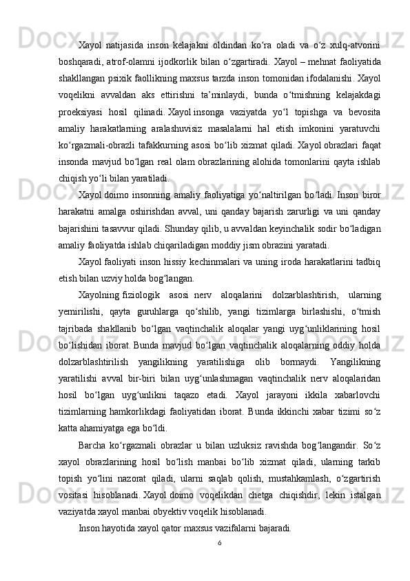 Xayol   natijasida   inson   kelajakni   oldindan   ko ra   oladi   va   o z   xulq-atvoriniʻ ʻ
boshqaradi,   atrof-olamni   ijodkorlik   bilan   o zgartiradi.   Xayol	
ʻ   –   mehnat   faoliyatida
shakllangan psixik faollikning maxsus tarzda inson tomonidan ifodalanishi .   Xayol
voqelikni   avvaldan   aks   ettirishni   ta’minlaydi,   bunda   o tmishning   kelajakdagi	
ʻ
proeksiyasi   hosil   qilinadi .   Xayol   insonga   vaziyatda   yo l   topishga   va   bevosita
ʻ
amaliy   harakatlarning   aralashuvisiz   masalalarni   hal   etish   imkonini   yaratuvchi
ko rgazmali-obrazli   tafakkurning   asosi   bo lib   xizmat   qiladi	
ʻ ʻ .   Xayol   o braz lari   faqat
insonda   mavjud  bo lgan   real   olam   obrazlarining  alohida   tomonlarini   qayta   ishlab	
ʻ
chiqish yo li bilan yaratiladi	
ʻ .
Xayol   doimo   insonning   amaliy   faoliyatiga   yo naltirilgan   bo ladi	
ʻ ʻ .   Inson   biror
harakatni   amalga   oshirishdan   avval,   uni   qanday   bajarish   zarurligi   va   uni   qanday
bajarishini tasavvur qiladi .   S h unday qilib ,   u avvaldan keyinchalik sodir bo ladigan	
ʻ
amaliy faoliyatda ishlab chiqariladigan moddiy jism obrazini yaratadi .
Xayol   faoliyati  inson  hissiy  kechinmalari  va uning iroda harakatlarini  tadbiq
etish bilan uzviy holda bog langan	
ʻ .
Xayolning   f iziologi k   asosi     nerv   aloqalarini   dolzarblashtirish,   ularning
y emirilishi,   qayta   guruhlarga   qo shilib,   yangi   tizimlarga   birlashishi,   o tmish	
ʻ ʻ
tajribada   shakllanib   bo lgan   vaqtinchalik   aloqalar   yangi   uyg unliklarining   hosil	
ʻ ʻ
bo lishidan   iborat	
ʻ .   Bunda   mavjud   bo lgan   vaqtinchalik   aloqalarning   oddiy   holda	ʻ
dolzarblashtirilish   yangilikning   yaratilishiga   olib   bormaydi.   Yangilikning
yaratilishi   avval   bir-biri   bilan   uyg unlashmagan   vaqtinchalik   nerv   aloqalaridan
ʻ
hosil   bo lgan   uyg unlikni   taqazo   etadi.   Xayol   jarayoni   ikkila   xabarlovchi	
ʻ ʻ
tizimlarning   hamkorlikdagi   faoliyatidan   iborat.   Bunda   ikkinchi   xabar   tizimi   so z	
ʻ
katta ahamiyatga ega bo ldi.	
ʻ
Barcha   ko rgazmali   obrazlar   u   bilan   uzluksiz   ravishda   bog langandir.   So z	
ʻ ʻ ʻ
xayol   obrazlarining   hosil   bo lish   manbai   bo lib   xizmat   qiladi,   ularning   tarkib	
ʻ ʻ
topish   yo lini   nazorat   qiladi,   ularni   saqlab   qolish,   mustahkamlash,   o zgartirish	
ʻ ʻ
vositasi   hisoblanadi.   Xayol   doimo   voqelikdan   chetga   chiqishdir,   lekin   istalgan
vaziyatda xayol manbai   obyektiv voqelik hisoblanadi.
Inson hayotida xayol qator maxsus   vazifalar ni bajaradi .
6 