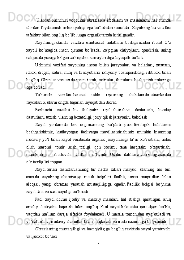   Ulardan   birinchisi   voqelikni   obrazlarda   ifodalash   va   masalalarni   hal   etishda
ulardan   foydalanish   imkoniyatiga   ega   bo lishdan   iboratdirʻ .   Xayolning   bu   vazifasi
tafakkur bilan bog liq bo lib, unga organik tarzda kiritilgandir	
ʻ ʻ .
Xayolning   ikkinchi   vazifasi   emotsional   holatlarni   boshqarishdan   iborat .   O z	
ʻ
xayoli   ko magida   inson   qisman   bo lsada,   ko pgina   ehtiyojlarni   qondirish,   uning	
ʻ ʻ ʻ
natijasida yuzaga kelgan zo riqishni kamaytirishga layoqatli bo ladi	
ʻ ʻ .
Uchinchi   vazifasi   xayolning   inson   bilish   jarayonlari   va   holatlari,   xususan,
idrok,  diqqat,  xotira,  nutq  va  hissiyotlarni  ixtiyoriy  boshqarishdagi  ishtiroki  bilan
bog liq	
ʻ .   Obrazlar vositasida  inson idrok, xotiralar, iboralarni boshqarish imkoniga
ega bo ladi	
ʻ .
To rtinchi   vazifasi
ʻ   harakat   ichki   rejasining   shakllanishi   obrazlardan
foydalanib, ularni ongda bajarish layoqatidan iborat .
Beshinchi   vazifasi     bu   faoliyatni   rejalashtirish   va   dasturlash,   bunday
dasturlarni tuzish, ularning bexatoligi, joriy qilish jarayonini baholash .
Xayol   yordamida   biz   organizmning   ko plab   psixofizioligik   holatlarini	
ʻ
boshqarishimiz,   kutilayotgan   faoliyatga   moyillashtirishimiz   mumkin .   Insonning
irodaviy   yo l   bilan   xayol   vositasida   organik   jarayonlarga   ta’sir   ko rsatishi,   nafas	
ʻ ʻ
olish   maromi,   tomir   urish   tezligi,   qon   bosimi,   tana   haroratini   o zgartirishi	
ʻ
mumkinligini   isbotlovchi   dalillar   ma’lumdir .   Ushbu   dalillar   autotrening   asosida
o z tasdig ini topgan	
ʻ ʻ .
Xayol   turlari   tasniflanishining   bir   necha   xillari   mavjud,   ularning   har   biri
asosida   xayolning   ahamiyatga   molik   belgilari :   faollik,   inson   maqsadlari   bilan
aloqasi,   yangi   obrazlar   yaratish   mustaqilligiga   egadir .   Faollik   belgisi   bo yicha	
ʻ
xayol faol va sust xayolga bo linadi	
ʻ .
Faol   xayol   doimo   ijodiy   va   shaxsiy   masalani   hal   etishga   qaratilgan,   aniq
amaliy   faoliyatni   bajarish   bilan   bog liq	
ʻ .   Faol   xayol   kelajakka   qaratilgan   bo lib,	ʻ
vaqtdan   ma’lum   daraja   sifatida   foydalanadi .   U   masala   tomonidan   uyg otiladi   va	
ʻ
yo naltiriladi, irodaviy sharoitlar bilan aniqlanadi va iroda nazoratiga bo ysunadi	
ʻ ʻ .
Obrazlarning mustaqilligi va haqiqiyligiga bog liq ravishda xayol yaratuvchi	
ʻ
va ijodkor bo ladi	
ʻ .
7 