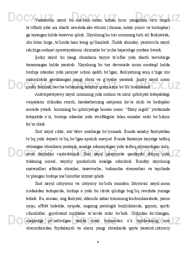 Y a ratuvchi   xayol     bu   ma’lum   inson   uchun   biror   yangilikni   so z   orqaliʻ
ta’riflash yoki uni shartli ravishda aks ettirish (chizma, notali yozuv va boshqalar)
ga tayangan holda tasavvur qilish. Xayolning bu turi insonning turli xil faoliyatida,
shu bilan birga, ta’limda ham keng qo llaniladi. Xuddi shunday, yaratuvchi xayol	
ʻ
ishchiga mehnat operatsiyalarini chizmalar bo yicha bajarishga yordam beradi.	
ʻ
Ijodiy   xayol     bu   yangi   obrazlarni   tayyor   ta’riflar   yoki   shartli   tasvirlarga
tayanmagan   holda   yaratish.   Xayolning   bu   turi   davomida   inson   mustaqil   holda
boshqa   odamlar   yoki   jamiyat   uchun   qadrli   bo lgan,   faoliyatning   aniq   o ziga   xos
ʻ ʻ
mahsulotida   gavdalangan   yangi   obraz   va   g oyalar   yaratadi.   Ijodiy   xayol   inson	
ʻ
ijodiy faoliyati barcha turlarining tarkibiy qismi asosi bo lib hisoblanadi.	
ʻ
Antitsipatsiyaviy xayol   insonning juda muhim va zarur qobiliyati kelajakdagi
voqealarni   oldindan   sezish,   harakatlarining   natijasini   ko ra   olish   va   boshqalar	
ʻ
asosida  yotadi. Insonning bu qobiliyatiga binoan inson     “fikriy nigoh” yordamida
kelajakda   o zi,   boshqa   odamlar   yoki   atrofdagilar   bilan   nimalar   sodir   bo lishini	
ʻ ʻ
ko ra oladi.	
ʻ
Sust   xayol   ichki,   sub’ektiv   omillarga   bo ysunadi.   Bunda   amaliy   faoliyatdan	
ʻ
to liq yoki deyarli to liq bo lgan ajralish mavjud. Bunda fantaziya hayotga tadbiq	
ʻ ʻ ʻ
etilmagan obrazlarni yaratadi, amalga oshmaydigan yoki tadbiq etilmaydigan xulq-
atvor   dasturlari   rejalashtiradi.   Sust   xayol   jarayonida   qandaydir   ehtiyoj   yoki
tilakning   noreal,   xayoliy   qondirilishi   amalga   oshiriladi.   Bunday   xayolning
materiallari   sifatida   obrazlar,   tasavvurlar,   tushuncha   elementlari   va   tajribada
to plangan boshqa ma’lumotlar xizmat qiladi.
ʻ
Sust   xayol   ixtiyorsiz   va   ixtiyoriy   bo lishi   mumkin.	
ʻ   Ixtiyorsiz   xayol   inson
irodasidan   tashqarida,   boshqa   u   yoki   bu   idrok   qilishga   bog liq   ravishda   yuzaga	
ʻ
keladi. Bu, asosan, ong faoliyati, ikkinchi xabar tizimining kuchsizlanishida, yarim
uyqu,   affekt   holatida,   uyquda,   ongning   patologik   buzilishlarida,   gipnoz,   spirtli
ichimliklar,   giyohvand   moddalar   ta’sirida   sodir   bo ladi.   Oldindan   ko zlangan,	
ʻ ʻ
maqsadga   yo naltirilgan   tarzda   inson   tomonidan   o z   tajribasining   mos	
ʻ ʻ
elementlaridan   foydalanish   va   ularni   yangi   obrazlarda   qayta   yaratish   ixtiyoriy
8