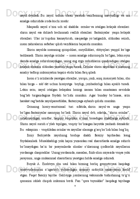 xayol   deyiladi .   Bu   xayol   uchun   obraz   yaratish   vazifasining   mavjudligi   va   uni
amalga oshirishda iroda kuchi xosdir. 
Maqsadli   xayol   o zini   uch   xil   shaklda:   orzularʻ   va   istalgan   kelajak   obrazlari:
shirin   xayol   esa   dolzarb   kechinmali   reallik   obrazlari:   fantaziyalar     yaqin   kelajak
obrazlari.   Ular   zo riqishni   kamaytirish,   maqsadga   yo nalganlik,   oldindan   sezish,	
ʻ ʻ
inson zahiralarini safarbar qilish vazifalarini bajarishi mumkin. 
Shirin   xayolda   insonning   qiziqishlari,   moyilliklari,   ehtiyojlari   yaqqol   ko zga	
ʻ
tashlanadi. Shirin xayolga   orzular     –   inson amalga oshirmoqchi bo lgan, lekin ayni	
ʻ
damda amalga oshirolmaydigan, uning eng ezgu xohishlarini qondiradigan istalgan
kelajak obrazini oldindan yaratish yaqin turadi. Orzular shirin xayoldan o zlarining	
ʻ
amaliy tadbiqi imkoniyatini taqazo etishi bilan farq qiladi. 
Inson o z orzularida yaratgan obrazlar, yorqin, jonli, aniq xususiyati bilan, shu	
ʻ
bilan   birga   –   sub’ekt   uchun   hissiyotga     boyligi,   jozibadorligi   bilan   ajralib   turadi.
Lekin   orzu,   xayol   istalgan   kelajakni   hozirgi   zamon   bilan   muntazam   ravishda
bog lab   turganidagina   foydali   bo lishi   mumkin.   Agar   bunday   bo lmasa,   orzu	
ʻ ʻ ʻ
harakat rag batida xayolparastlikka, fantaziyaga aylanib qolishi mumkin.	
ʻ
Orzuning   hissiy-emotsional   turi   sifatida,   shirin   xayol   va   unga   yaqin
bo lgan	
ʻ   fantaziya lar   namoyon   bo ladi	ʻ .   Shirin   xayol   deb,   odatda,   “shirin   orzular”,
ushalmaydigan   umidlar,   haqiqiy   voqelikni   o rnini   bosadigan   shakllarga   aytiladi.	
ʻ
S h irin xayol surish o ylab topilgan, voqeiy bo lmagan hayotda yashash demak	
ʻ ʻ dir .
Bu     eskapizm   -   voqelikdan orzular va xayollar olamiga g arq bo lish bilan bog liq.	
ʻ ʻ ʻ
Ilmiy   faoliyatda   xayolning   boshqa   shakli   faraziy   tajriba dan   keng
foydalaniladi .   Murakkabligi yoki hajmi yuzasidan real sharoitlarda amalga oshirib
bo lmaydigan   ba’zi   bir   jarayonlarda   olimlar   o zlarining   ijodkorlik   xayollarini	
ʻ ʻ
yordamga chaqiradilar. Uning yordamida, masalan, fizik-olim miyasida voqea yoki
jarayonni, unga mukammal sharoitlarni yaratgan holda amalga oshiradi. 
Buyuk   A.   Enshteyn   shu   usul   bilan   bizning   borliq   geometriyasi   haqidagi
tasavvurlarimizni   o zgartirib   yuboradigan   umumiy   nisbiylik   nazariyasini   kashf	
ʻ
etgan.   Faqat   faraziy   tajriba     Galileyga   jismlarning   vakuumda   tushishining   to g ri	
ʻ ʻ
qonunini   ishlab   chiqish   imkonini   berdi.   Fan   “qora   tuynuklar”   haqidagi   tajribaga
9 