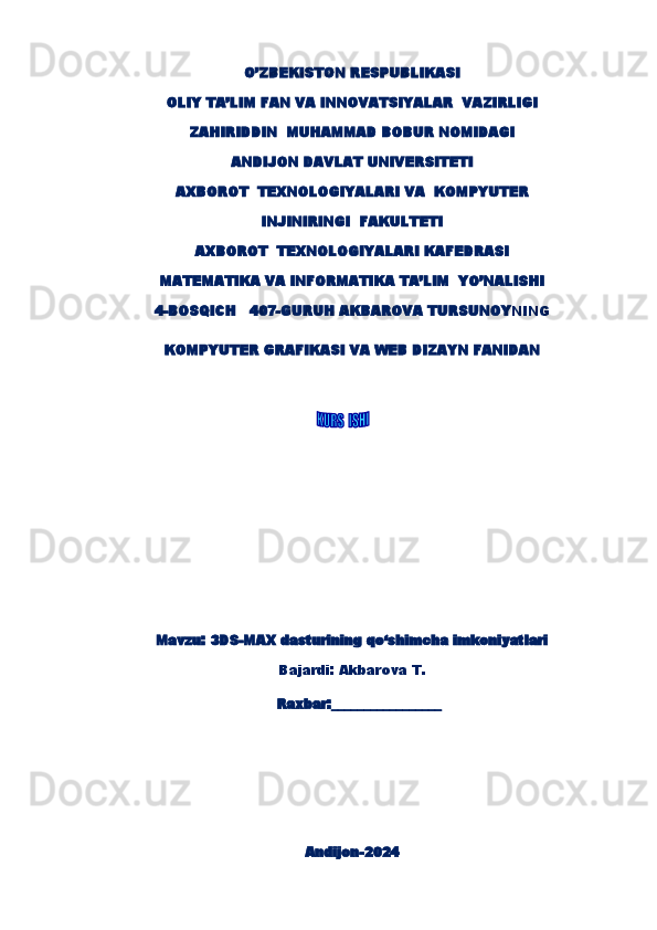 O’ZBEKISTON RESPUBLIKASI
OLIY TA’LIM FAN VA INNOVATSIYALAR  VAZIRLIGI
ZAHIRIDDIN  MUHAMMAD BOBUR NOMIDAGI
ANDIJON DAVLAT UNIVERSITETI
AXBOROT  TEXNOLOGIYALARI  VA  KOMPYUTER
INJINIRINGI   FAKULTETI
AXBOROT  TEXNOLOGIYALARI KAFEDRASI
MATEMATIKA VA INFORMATIKA TA’LIM  YO’NALISHI
4-BOSQICH   407-GURUH AKBAROVA TURSUNOY NING  
KOMPYUTER GRAFIKASI VA WEB DIZAYN FANIDAN
        
Mavzu :   3DS-MAX dasturining qo‘shimcha imkoniyatlari
Bajardi:  Akbarova T.
                                           Raxbar:_________________
Andijon-202 4 