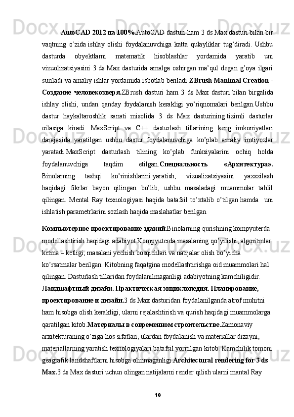           AutoCAD 2012 на 100%. AutoCAD dasturi ham 3 ds Max dasturi bilan bir
vaqtning   o’zida   ishlay   olishi   foydalanuvchiga   katta   qulayliklar   tug’diradi.   Ushbu
dasturda   obyektlarni   matematik   hisoblashlar   yordamida   yaratib   uni
vizuolizatsiyasini   3   ds   Max   dasturida   amalga   oshirgan   ma’qul   degan   g’oya   ilgari
suriladi va amaliy ishlar yordamida isbotlab beriladi. ZBrush Manimal Creation -
Создание   человекозверя. ZBrush   dasturi   ham   3   ds   Max   dasturi   bilan   birgalida
ishlay   olishi,   undan   qanday   foydalanish   kerakligi   yo’riqnomalari   berilgan. Ushbu
dastur   haykaltaroshlik   sanati   misolida   3   ds   Max   dasturining   tizimli   dasturlar
oilasiga   kiradi .   MaxScript   va   C ++   dasturlash   tillarining   keng   imkoniyatlari
darajasida   yaratilgan   ushbu   dastur   foydalanuvchiga   ko ’ plab   amaliy   imtiyozlar
yaratadi . MaxScript   dasturlash   tilining   ko ’ plab   funksiyalarini   ochiq   holda
foydalanuvchiga   taqdim   etilgan . Специальность   «Архитектура».
Binolarning   tashqi   ko’rinishlarini   yaratish,   vizualizatsiyasini   yaxsxilash
haqidagi   fikrlar   bayon   qilingan   bo’lib,   ushbu   masaladagi   muammolar   tahlil
qilingan.   Mental   Ray   texnologiyasi   haqida   batafsil   to’xtalib   o’tilgan   hamda     uni
ishlatish parametrlarini sozlash haqida maslahatlar berilgan.  
Компьютерное   проектирование зданий. Binolarning qurishning kompyuterda 
modellashtirish haqidagi adabiyot.Kompyuterda masalaning qo’yilishi, algoritmlar 
ketma – ketligi, masalani yechish bosqichlari va natijalar olish bo’yicha 
ko’rsatmalar berilgan. Kitobning faqatgina modellashtirishga oid muammolari hal 
qilingan. Dasturlash tillaridan foydalanilmaganligi adabiyotning kamchiligidir.
Ландшафтный дизайн. Практическая энциклопедия. Планирование, 
проектирование и дизайн. 3 ds Max dasturidan foydalanilganda atrof muhitni 
ham hisobga olish kerakligi, ularni rejalashtirish va qurish haqidagi muammolarga 
qaratilgan kitob. Материалы в современном строительстве. Zamonaviy 
arxitekturaning o’ziga   hos sifatlari, ulardan foydalanish va materiallar dizayni, 
materiallarning yaratish texnologiyalari   batafsil yoritilgan kitob. Kamchilik tomoni
geagrafik landshaftlarni hisobga olinmaganligi. Architectural rendering for 3 ds 
Max. 3 ds Max dasturi uchun olingan natijalarni render qilish ularni mantal Ray
10 