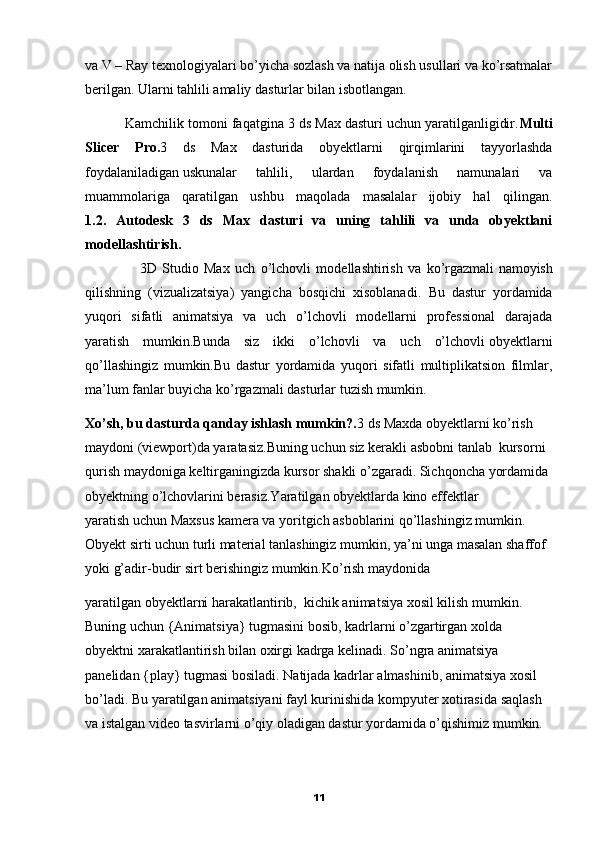va V – Ray texnologiyalari bo’yicha sozlash va natija olish usullari va ko’rsatmalar
berilgan. Ularni tahlili amaliy dasturlar bilan isbotlangan. 
          Kamchilik tomoni faqatgina 3 ds Max dasturi uchun yaratilganligidir. Multi
Slicer   Pro. 3   ds   Max   dasturida   obyektlarni   qirqimlarini   tayyorlashda
foydalaniladigan   uskunalar   tahlili,   ulardan   foydalanish   namunalari   va
muammolariga   qaratilgan   ushbu   maqolada   masalalar   ijobiy   hal   qilingan.
1.2.   Autodesk   3   ds   Max   dasturi   va   uning   tahlili   va   unda   obyektlani
modellashtirish.
                    3D   Studio   Max   uch   o’lchovli   modellashtirish   va   ko’rgazmali   namoyish
qilishning   (vizualizatsiya)   yangicha   bosqichi   xisoblanadi.   Bu   dastur   yordamida
yuqori   sifatli   animatsiya   va   uch   o’lchovli   modellarni   professional   darajada
yaratish   mumkin.Bunda   siz   ikki   o’lchovli   va   uch   o’lchovli   obyektlarni
qo’llashingiz   mumkin.Bu   dastur   yordamida   yuqori   sifatli   multiplikatsion   filmlar,
ma’lum fanlar buyicha ko’rgazmali dasturlar tuzish mumkin.
Xo’sh, bu dasturda qanday ishlash mumkin?. 3 ds Maxda obyektlarni ko’rish 
maydoni (viewport)da yaratasiz.Buning uchun   siz kerakli asbobni tanlab  kursorni 
qurish maydoniga keltirganingizda kursor shakli o’zgaradi. Sichqoncha yordamida 
obyektning o’lchovlarini berasiz.Yaratilgan obyektlarda kino effektlar 
yaratish   uchun Maxsus kamera va yoritgich asboblarini qo’llashingiz mumkin. 
Obyekt sirti uchun turli material tanlashingiz mumkin, ya’ni unga masalan shaffof 
yoki g’adir-budir sirt berishingiz mumkin.Ko’rish maydonida
yaratilgan   obyektlarni harakatlantirib,  kichik animatsiya xosil kilish mumkin. 
Buning uchun {Animatsiya} tugmasini bosib, kadrlarni o’zgartirgan xolda 
obyektni xarakatlantirish bilan oxirgi kadrga kelinadi. So’ngra animatsiya 
panelidan {play} tugmasi bosiladi.   Natijada kadrlar almashinib, animatsiya xosil 
bo’ladi. Bu yaratilgan animatsiyani fayl kurinishida kompyuter xotirasida saqlash 
va istalgan video tasvirlarni o’qiy oladigan dastur yordamida o’qishimiz mumkin. 
11 