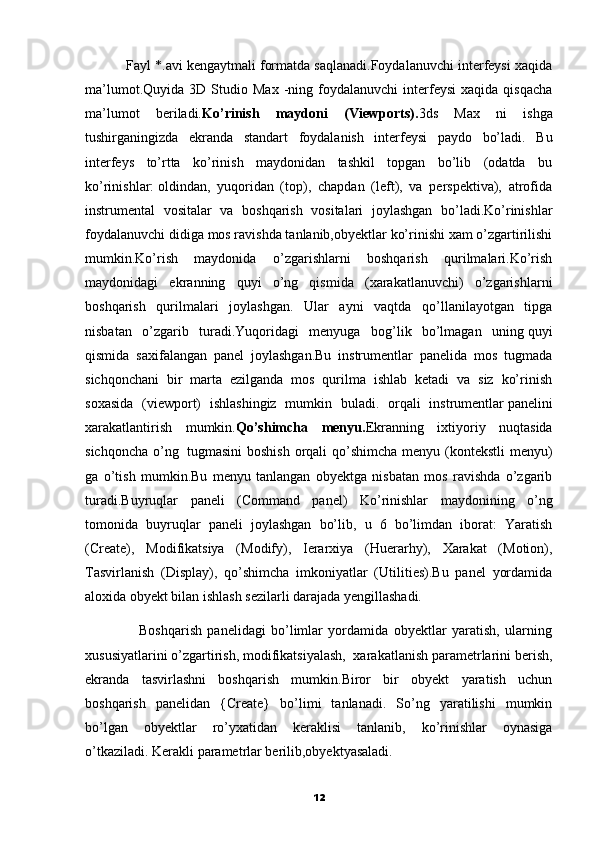            Fayl *.avi kengaytmali formatda saqlanadi.Foydalanuvchi interfeysi xaqida
ma’lumot.Quyida   3D  Studio   Max   -ning   foydalanuvchi   interfeysi   xaqida   qisqacha
ma’lumot   beriladi. Ko’rinish   maydoni   (Viewports). 3ds   Max   ni   ishga
tushirganingizda   ekranda   standart   foydalanish   interfeysi   paydo   bo’ladi.   Bu
interfeys   to’rtta   ko’rinish   maydonidan   tashkil   topgan   bo’lib   (odatda   bu
ko’rinishlar:   oldindan,   yuqoridan   (top),   chapdan   (left),   va   perspektiva),   atrofida
instrumental   vositalar   va   boshqarish   vositalari   joylashgan   bo’ladi.Ko’rinishlar
foydalanuvchi didiga mos ravishda tanlanib,obyektlar ko’rinishi xam o’zgartirilishi
mumkin.Ko’rish   maydonida   o’zgarishlarni   boshqarish   qurilmalari.Ko’rish
maydonidagi   ekranning   quyi   o’ng   qismida   (xarakatlanuvchi)   o’zgarishlarni
boshqarish   qurilmalari   joylashgan.   Ular   ayni   vaqtda   qo’llanilayotgan   tipga
nisbatan   o’zgarib   turadi.Yuqoridagi   menyuga   bog’lik   bo’lmagan   uning   quyi
qismida   saxifalangan   panel   joylashgan.Bu   instrumentlar   panelida   mos   tugmada
sichqonchani   bir   marta   ezilganda   mos   qurilma   ishlab   ketadi   va   siz   ko’rinish
soxasida   (viewport)   ishlashingiz   mumkin   buladi.   orqali   instrumentlar   panelini
xarakatlantirish   mumkin. Qo’shimcha   menyu. Ekranning   ixtiyoriy   nuqtasida
sichqoncha o’ng     tugmasini  boshish  orqali  qo’shimcha menyu (kontekstli  menyu)
ga   o’tish   mumkin.Bu   menyu   tanlangan   obyektga   nisbatan   mos   ravishda   o’zgarib
turadi.Buyruqlar   paneli   (Command   panel)   Ko’rinishlar   maydonining   o’ng
tomonida   buyruqlar   paneli   joylashgan   bo’lib,   u   6   bo’limdan   iborat:   Yaratish
(Create),   Modifikatsiya   (Modify),   Ierarxiya   (Huerarhy),   Xarakat   (Motion),
Tasvirlanish   (Display),   qo’shimcha   imkoniyatlar   (Utilities).Bu   panel   yordamida
aloxida obyekt bilan ishlash sezilarli darajada yengillashadi.
                    Boshqarish   panelidagi   bo’limlar   yordamida   obyektlar   yaratish,   ularning
xususiyatlarini o’zgartirish,   modifikatsiyalash,  xarakatlanish parametrlarini berish,
ekranda   tasvirlashni   boshqarish   mumkin.Biror   bir   obyekt   yaratish   uchun
boshqarish   panelidan   {Create}   bo’limi   tanlanadi.   So’ng   yaratilishi   mumkin
bo’lgan   obyektlar   ro’yxatidan   keraklisi   tanlanib,   ko’rinishlar   oynasiga
o’tkaziladi.   Kerakli parametrlar berilib,obyektyasaladi.
12 