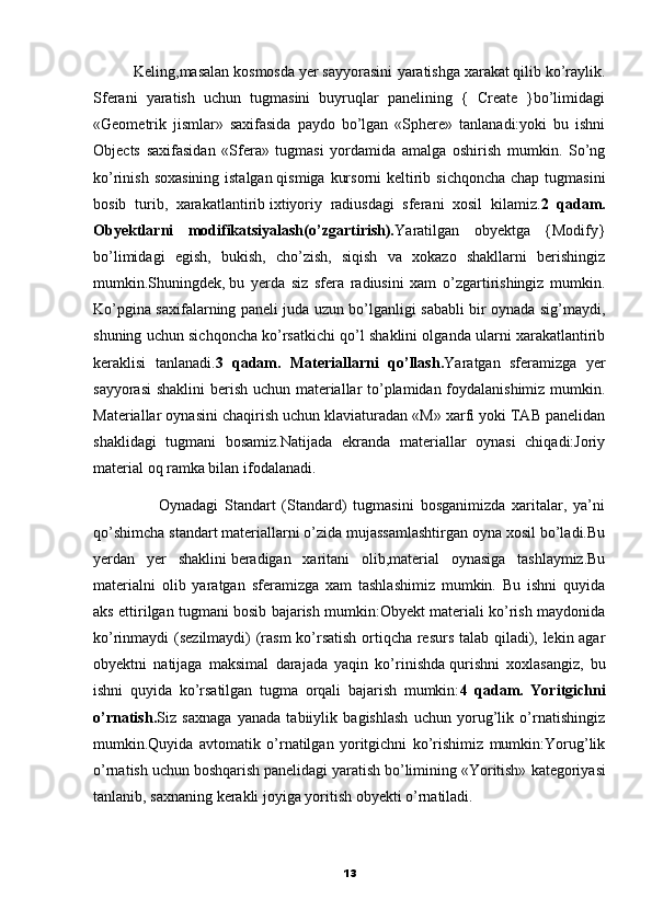           Keling,masalan kosmosda yer sayyorasini   yaratishga xarakat qilib ko’raylik.
Sferani   yaratish   uchun   tugmasini   buyruqlar   panelining   {   Create   }bo’limidagi
«Geometrik   jismlar»   saxifasida   paydo   bo’lgan   «Sphere»   tanlanadi:yoki   bu   ishni
Objects   saxifasidan   «Sfera»   tugmasi   yordamida   amalga   oshirish   mumkin.   So’ng
ko’rinish soxasining istalgan   qismiga kursorni  keltirib sichqoncha chap tugmasini
bosib   turib,   xarakatlantirib   ixtiyoriy   radiusdagi   sferani   xosil   kilamiz. 2   qadam.
Obyektlarni   modifikatsiyalash(o’zgartirish). Yaratilgan   obyektga   {Modify}
bo’limidagi   egish,   bukish,   cho’zish,   siqish   va   xokazo   shakllarni   berishingiz
mumkin.Shuningdek,   bu   yerda   siz   sfera   radiusini   xam   o’zgartirishingiz   mumkin.
Ko’pgina saxifalarning paneli juda uzun bo’lganligi sababli bir oynada sig’maydi,
shuning uchun sichqoncha ko’rsatkichi qo’l shaklini olganda ularni xarakatlantirib
keraklisi   tanlanadi. 3   qadam.   Materiallarni   qo’llash. Yaratgan   sferamizga   yer
sayyorasi  shaklini  berish uchun materiallar to’plamidan foydalanishimiz mumkin.
Materiallar oynasini chaqirish uchun klaviaturadan «M» xarfi yoki TAB panelidan
shaklidagi   tugmani   bosamiz.Natijada   ekranda   materiallar   oynasi   chiqadi:Joriy
material oq ramka bilan ifodalanadi. 
                    Oynadagi   Standart   (Standard)   tugmasini   bosganimizda   xaritalar,   ya’ni
qo’shimcha standart materiallarni o’zida mujassamlashtirgan oyna xosil bo’ladi.Bu
yerdan   yer   shaklini   beradigan   xaritani   olib,material   oynasiga   tashlaymiz.Bu
materialni   olib   yaratgan   sferamizga   xam   tashlashimiz   mumkin.   Bu   ishni   quyida
aks ettirilgan tugmani bosib bajarish mumkin:Obyekt materiali ko’rish maydonida
ko’rinmaydi (sezilmaydi) (rasm ko’rsatish ortiqcha resurs talab qiladi), lekin agar
obyektni   natijaga   maksimal   darajada   yaqin   ko’rinishda   qurishni   xoxlasangiz,   bu
ishni   quyida   ko’rsatilgan   tugma   orqali   bajarish   mumkin: 4   qadam.   Yoritgichni
o’rnatish. Siz   saxnaga   yanada   tabiiylik   bagishlash   uchun   yorug’lik   o’rnatishingiz
mumkin.Quyida   avtomatik   o’rnatilgan   yoritgichni   ko’rishimiz   mumkin:Yorug’lik
o’rnatish uchun boshqarish panelidagi yaratish bo’limining «Yoritish»   kategoriyasi
tanlanib, saxnaning kerakli joyiga yoritish obyekti o’rnatiladi.
13 