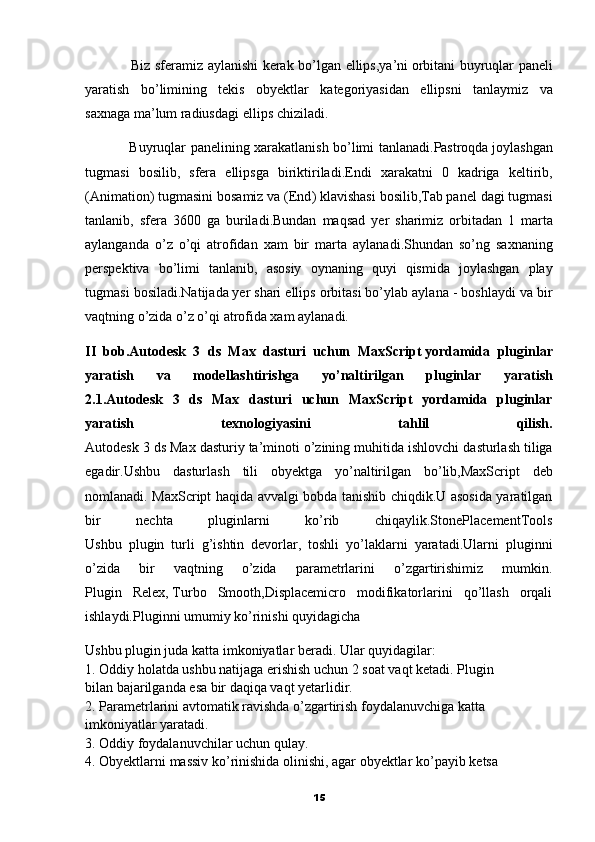                     Biz   sferamiz   aylanishi   kerak   bo ’ lgan   ellips , ya ’ ni   orbitani   buyruqlar   paneli
yaratish   bo ’ limining   tekis   obyektlar   kategoriyasidan   ellipsni   tanlaymiz   va
saxnaga   ma ’ lum   radiusdagi   ellips   chiziladi .
                    Buyruqlar   panelining   xarakatlanish   bo ’ limi   tanlanadi . Pastroqda   joylashgan
tugmasi   bosilib ,   sfera   ellipsga   biriktiriladi . Endi   xarakatni   0   kadriga   keltirib ,
( Animation )  tugmasini   bosamiz   va  ( End )  klavishasi   bosilib , Tab   panel   dagi   tugmasi
tanlanib ,   sfera   3600   ga   buriladi . Bundan   maqsad   yer   sharimiz   orbitadan   1   marta
aylanganda   o ’ z   o ’ qi   atrofidan   xam   bir   marta   aylanadi . Shundan   so ’ ng   saxnaning
perspektiva   bo ’ limi   tanlanib ,   asosiy   oynaning   quyi   qismida   joylashgan   play
tugmasi   bosiladi .Natijada   yer shari ellips orbitasi bo’ylab aylana - boshlaydi va bir
vaqtning o’zida o’z o’qi atrofida xam aylanadi.
II   bob . Autodesk   3   ds   Max   dasturi   uchun   MaxScript   yordamida   pluginlar
yaratish   va   modellashtirishga   yo ’ naltirilgan   pluginlar   yaratish
2.1.Autodesk   3   ds   Max   dasturi   uchun   MaxScript   yordamida   pluginlar
yaratish   texnologiyasini   tahlil   qilish.
Autodesk  3  ds   Max   dasturiy   ta ’ minoti   o ’ zining   muhitida   ishlovchi   dasturlash   tiliga
egadir . Ushbu   dasturlash   tili   obyektga   yo ’ naltirilgan   bo ’ lib , MaxScript   deb
nomlanadi . MaxScript haqida avvalgi bobda tanishib chiqdik.U asosida yaratilgan
bir   nechta   pluginlarni   ko’rib   chiqaylik.StonePlacementTools
Ushbu   plugin   turli   g’ishtin   devorlar,   toshli   yo’laklarni   yaratadi.Ularni   pluginni
o’zida   bir   vaqtning   o’zida   parametrlarini   o’zgartirishimiz   mumkin.
Plugin   Relex,   Turbo   Smooth,Displacemicro   modifikatorlarini   qo’llash   orqali
ishlaydi.Pluginni umumiy ko’rinishi quyidagicha
Ushbu plugin juda katta imkoniyatlar beradi.  Ular quyidagilar:
1. Oddiy holatda ushbu natijaga erishish uchun 2 soat vaqt ketadi.   Plugin
bilan bajarilganda esa bir daqiqa vaqt yetarlidir.
2. Parametrlarini avtomatik ravishda o’zgartirish foydalanuvchiga katta
imkoniyatlar yaratadi.
3. Oddiy foydalanuvchilar uchun qulay.
4. Obyektlarni massiv ko’rinishida olinishi, agar obyektlar ko’payib   ketsa
15 