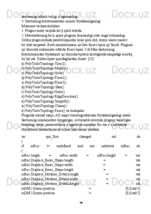 dasturning ishlash tezligi o’zgarmasligi.
5. Dasturning kutubxonasidan unumli foydalanilganligi.
Muammo va kamchiliklari:
1. Plugin render vaqtida ko’p qolib ketishi.
2. Materiallarning ko’p qismi pluginni tanimasligi yoki unga tushmasligi.
Ushbu plugin alohida parallelopipedni hosil qilib olib, keyin ularni massiv
bo’ylab tarqatadi.   Both   simulatsiyasini qo’llab   floors   tipini qo’llaydi. Pluginni
qo’shimcha imkoniyati sifatida floors tipini 3   ds Max dasturining
kutubxonasidan foydalanib qo’shimcha tiplarni kiritilganda maqsadga muofiq
bo’lar edi. Ushbu tiplar quyidagilardan iborat: [3]
а) PolyToolsTopology.Tiles2()
б) PolyToolsTopology.Mosaic()
c) PolyToolsTopology.Hive()
д) PolyToolsTopology.Floor1()
е) PolyToolsTopology.Floor2()
ф) PolyToolsTopology.Skin()
г) PolyToolsTopology.Holer()
х) PolyToolsTopology.EdgeDirection()
и) PolyToolsTopology.Simplify()
ж) PolyToolsTopology.Chaos()
к) PolyToolsTopology.Fours() va boshqalar.
Pluginda   normal maps, AO maps   texnologiyalaridan foydalanilganligi sabali 
dasturning imkoniyatlari kengaygan. Avtomatik ravishda   pluginni bajarilgan
holatdagi ishini, parametrlarini o’zgartirish mumkin. Bu esa o’z navbatida
obyektlarni harakatlantirish uchun ham zamin yaratadi.
on   spn_Size   changed   val   do
(
if   mRoc   !=   undefined   and   not   isdeleted   mRoc   do
(
mRoc.length   =   mRoc.width   =   mRoc.height   =   val
mRoc.Displace_Basic_Shape.length   =   val
mRoc.Displace_Basic_Shape.width   =   val
mRoc.Displace_Basic_Shape.height   =   val
mRoc.Displace_Medium_Details.length   =   val
mRoc.Displace_Medium_Details.width   =   val
mRoc.Displace_Medium_Details.height   =   val
mDM1.Gizmo.position   =   [0,0,val/2]
mDM2.Gizmo.position   =   [0,0,val/2]
16 
