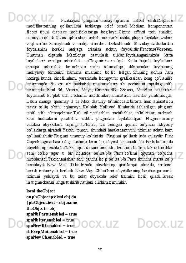                     Funksiyasi   pluginni   asosiy   qismini   tashkil   etadi.Displace
modifikatorining   qo’llanilishi   toshlarga   relef   beradi.   Medium   komponentasi
floors   tipini   displace   modifiokatoriga   bog’laydi.Gizmo   effekti   tosh   shaklini
namoyon qiladi.Xulosa qilib shuni aytish mumkinki ushbu plugin foydalanuvchini
vaqt   sarfini   kamaytiradi   va   natija   olinishini   tezlashtiradi.   Shunday   dasturlardan
foydalanish   kerakli   natijaga   erishish   uchun   foydalidir. FractureVoronoi.
Umuman   olganda   MaxScript   dasturlash   tilidan   foydalanganimizda   katta
loyihalarni   amalga   oshirishda   qo’llaganimiz   ma’qul.   Katta   hajmli   loyihalarni
amalga   oshirishda   birinchidan   inson   salomatligi,   ikkinchidan   loyihaning
moliyaviy   tomonini   hamisha   muammo   bo’lib   kelgan.   Shuning   uchun   ham
hozirgi   kunda   kinofilmlarni   yaratishda   kompyuter   grafikasidan   keng   qo’llanilib
kelinmoqda.   Bu   esa   o’z   navbatida   muammolarni   o’z   yechimini   topishiga   olib
kelmoqda.   Real   3d,   Massiv,   Maya,   Cinema   4D,   ZBrush,   MudBox   dasturidan
foydalanib   ko’plab   uch   o’lchamli   multfilmlar,   animatsion   tasvirlar   yaratilmoqda.
Lekin   shunga   qaramay   3   ds   Max   dasturiy   ta’minotisiz   birorta   ham   animatsion
tasvir   to’liq   o’zini   oqlamaydi.Ko’plab   Hollivud   filmlarida   ishlatilgan   pluginni
tahlil   qilib   o’tmoqchimiz.Turli   xil   portlashlar,   sochilishlar,   to’kilishlar,   sachrash
kabi   hodisalarni   yaratishda   ushbu   plugindan   foydalanilgan.   Pluginni   asosiy
vazifasi   obyektlarni   hajmga   to’ldirib,   uni   berilgan   qiymat   bo’yicha   ixtiyoriy
bo’laklarga   ajratadi.Yaxshi   tomoni   shundaki   harakatlanuvchi   tizimlar   uchun   ham
qo’llanilishidir.Pluginni   umumiy   ko’rinishi.   Pluginni   qo’llash   juda   qulaydir.   Pick
Objeck   tugmachasi   ishga   tushirib   biror   bir   obyekt   tanlanadi.   Nb   Parts   bo’limida
obyektning nechta bo’lakka ajratish soni beriladi.   Iterations   bo’limi takrorlanishlar
soni   bo’lib   agar   u   bir   holatida   bo’lsa   Nb   Parts   bo’limi   qiymati   bo’yicha
hisoblanadi.Takrorlanishlar  soni   qancha  ko’p  bo’lsa   Nb  Parts   shuncha   marta  ko’p
hisoblaydi.   New   Mat   ID   bo’limida   obyektning   qismlariga   aloxida,   material
berish   imkoniyati   beriladi.   New   Map   Ch   bo’limi   obyektlarning   barchasiga   xarita
tizimini   yuklaydi   va   bu   xolat   obyektda   relef   tizimini   hosil   qiladi.   Break
in   tugmachasini ishga tushirib natijani olishimiz mumkin.
local theObject
on pbObject picked obj do
( pbObject.text = obj.name
theObject = obj
spnNbParts.enabled = true
spnNbIter.enabled = true
spnNewID.enabled = true
cbKeepMat.enabled = true
spnNewCh.enabled = true
17 