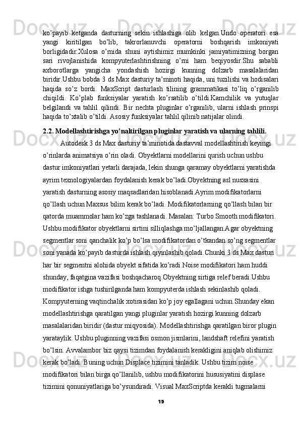 ko’payib   ketganda   dasturning   sekin   ishlashiga   olib   kelgan.Undo   operatori   esa
yangi   kiritilgan   bo’lib,   takrorlanuvchi   operatorni   boshqarish   imkoniyati
borligidadir.Xulosa   o’rnida   shuni   aytishimiz   mumkinki   jamiyatimizning   borgan
sari   rivojlanishida   kompyuterlashtirishning   o’rni   ham   beqiyosdir.Shu   sababli
axborotlarga   yangicha   yondashish   hozirgi   kunning   dolzarb   masalalaridan
biridir.Ushbu bobda 3 ds Max dasturiy ta’minoti haqida,   uni tuzilishi va hodisalari
haqida   so’z   bordi.   MaxScript   dasturlash   tilining   grammatikasi   to’liq   o’rganilib
chiqildi.   Ko’plab   funksiyalar   yaratish   ko’rsatilib   o’tildi.Kamchilik   va   yutuqlar
belgilandi   va   tahlil   qilindi.   Bir   nechta   pluginlar   o’rganilib,   ularni   ishlash   prinspi
haqida to’xtalib o’tildi. Asosiy funksiyalar tahlil qilinib natijalar olindi.
2.2. Modellashtirishga yo’naltirilgan pluginlar yaratish va ularning tahlili.
          Autodesk 3 ds Max dasturiy ta’minotida dastavval   modellashtirish keyingi
o’rinlarda animatsiya o’rin oladi. Obyektlarni modellarini qurish uchun ushbu 
dastur imkoniyatlari yetarli darajada, lekin shunga qaramay obyektlarni yaratishda 
ayrim texnologiyalardan foydalanish kerak bo’ladi.Obyektning asl nusxasini 
yaratish dasturning asosiy maqsadlaridan hisoblanadi.Ayrim modifikatorlarni 
qo’llash uchun Maxsus bilim kerak bo’ladi.  Modifikatorlarning qo’llash bilan bir 
qatorda muammolar ham ko’zga tashlanadi. Masalan: Turbo Smooth modifikatori. 
Ushbu modifikator obyektlarni sirtini silliqlashga mo’ljallangan.Agar obyektning 
segmentlar soni qanchalik ko’p bo’lsa modifikatordan o’tkandan so’ng segmentlar 
soni yanada ko’payib dasturda ishlash qiyinlashib qoladi.Chunki 3 ds Max dasturi 
har bir segmentni alohida obyekt sifatida ko’radi. Noise   modifikatori   ham   huddi  
shunday ,  faqatgina   vazifasi   boshqacharoq . Obyektning   sirtiga   relef   beradi .Ushbu 
modifikator ishga tushirilganda ham kompyuterda ishlash sekinlashib qoladi. 
Kompyuterning vaqtinchalik xotirasidan ko’p joy egallagani uchun.Shunday ekan 
modellashtirishga qaratilgan yangi pluginlar yaratish hozirgi kunning dolzarb 
masalalaridan biridir (dastur miqyosida). Modellashtirishga qaratilgan biror plugin 
yarataylik. Ushbu pluginning vazifasi osmon jismlarini, landshaft relefini yaratish 
bo’lsin. Avvalambor biz qaysi tizimdan foydalanish kerakligini aniqlab olishimiz 
kerak bo’ladi. Buning uchun Displace tizimini tanladik. Ushbu tizim noise 
modifikatori bilan birga qo’llanilib, ushbu modifikatorini hususiyatini displase 
tizimini qonuniyatlariga bo’ysundiradi. Visual MaxScriptda   kerakli tugmalarni 
19 