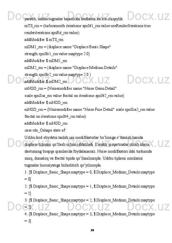 yaratib ,  ushbu tugmalar bajarilishi kodlarini ko’rib chiqaylik.
mTS_rm = (turbosmooth iterations:spnItt1_rm.value useRenderIterations:true
renderiterations:spnRit_rm.value)
addModifier $ mTS_rm
mDM1_rm = (displace name:"Displace Basic Shape"
strength:spnStr1_rm.value maptype:2.0)
addModifier $ mDM1_rm
mDM2_rm = (displace name:"Displace Medium Details"
strength:spnStr2_rm.value maptype:2.0 )
addModifier $ mDM2_rm
mNGD_rm = (Noisemodifier name:"Noise Grain Detail"
scale:spnSca_rm.value fractal:on iterations:spnItt2_rm.value)
addModifier $ mNGD_rm
mNGD_rm = (Noisemodifier name:"Noise Fine Detail" scale:spnSca2_rm.value
fractal:on iterations:spnItt4_rm.value)
addModifier $ mNGD_rm
case rdo_Oshape.state of
Ushbu kod obyektni tanlab uni modifikatorlar bo’limiga o’tkazish hamda
displase tizimini qo’llash uchun ishlatiladi. Kerakli qisqartmalar olinib ularni 
dasturning bosрqa qismlarida foydalanamiz.  Noise   modifikatori ikki turkumda
siniq, dumaloq va fractal tipida qo’llanilmoqda.  Ushbu tiplarni nomlarini
tugmalar hususiyatiga birlashtirib qo’yilmoqda.
1: [$.Displace_Basic_Shape.maptype = 0, $.Displace_Medium_Details.maptype
= 0]
2: [$.Displace_Basic_Shape.maptype = 1, $.Displace_Medium_Details.maptype
= 1]
3: [$.Displace_Basic_Shape.maptype = 2, $.Displace_Medium_Details.maptype
= 2]
4: [$.Displace_Basic_Shape.maptype = 3, $.Displace_Medium_Details.maptype
= 3]
20 