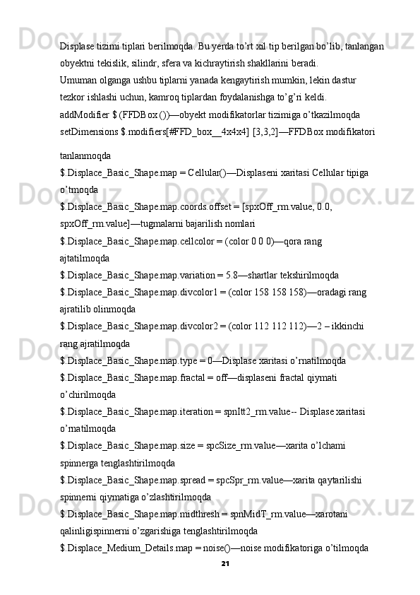 Displase tizimi tiplari berilmoqda. Bu yerda to’rt xil tip berilgan bo’lib,   tanlangan 
obyektni tekislik, silindr, sfera va kichraytirish shakllarini beradi.
Umuman olganga ushbu tiplarni yanada kengaytirish mumkin,   lekin dastur
tezkor ishlashi uchun, kamroq tiplardan foydalanishga to’g’ri keldi.
addModifier $ (FFDBox ())—obyekt modifikatorlar tizimiga o’tkazilmoqda
setDimensions $.modifiers[#FFD_box__4x4x4] [3,3,2]—FFDBox   modifikatori
tanlanmoqda
$.Displace_Basic_Shape.map = Cellular()—Displaseni   xaritasi Cellular tipiga
o’tmoqda
$.Displace_Basic_Shape.map.coords.offset = [spxOff_rm.value, 0.0,
spxOff_rm.value]—tugmalarni bajarilish nomlari
$.Displace_Basic_Shape.map.cellcolor = (color 0 0 0)—qora rang
ajtatilmoqda
$.Displace_Basic_Shape.map.variation = 5.8—shartlar tekshirilmoqda
$.Displace_Basic_Shape.map.divcolor1 = (color 158 158 158)—oradagi rang
ajratilib   olinmoqda
$.Displace_Basic_Shape.map.divcolor2 = (color 112 112 112)—2 –   ikkinchi
rang ajratilmoqda
$.Displace_Basic_Shape.map.type = 0—Displase xaritasi o’rnatilmoqda
$.Displace_Basic_Shape.map.fractal = off—displaseni   fractal qiymati
o’chirilmoqda
$.Displace_Basic_Shape.map.iteration = spnItt2_rm.value--   Displase xaritasi
o’rnatilmoqda
$.Displace_Basic_Shape.map.size = spcSize_rm.value—xarita o’lchami
spinnerga tenglashtirilmoqda
$.Displace_Basic_Shape.map.spread = spcSpr_rm.value—xarita   qaytarilishi
spinnerni qiymatiga o’zlashtirilmoqda
$.Displace_Basic_Shape.map.midthresh = spnMidT_rm.value—xarotani
qalinligispinnerni o’zgarishiga tenglashtirilmoqda
$.Displace_Medium_Details.map = noise()—noise modifikatoriga o’tilmoqda
21 