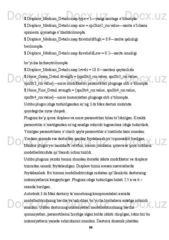 $.Displace_Medium_Details.map.type = 1—yangi xaritaga o’tilmoqda
$.Displace_Medium_Details.map.size = spcSize2_rm.value—xarita o’lchami
spinnerni qiymatiga o’zlashtirilmoqda
$.Displace_Medium_Details.map.thresholdHigh =   0.9—xarita   qalinligi
berilmoqda
$.Displace_Medium_Details.map.thresholdLow = 0.2—xarita uzunligi
bo’yicha kichraytirilmoqda
$.Displace_Medium_Details.map.levels = 10.0—xaritani   qaytarilishi
$.Noise_Grain_Detail.strength = [spnStr3_rm.value, spnStr3_rm.value,
spnStr3_rm.value]—noise modifikatori parametrlari pluginga olib o’tilmoqda
$.Noise_Fine_Detail.strength = [spnStr4_rm.value, spnStr4_rm.value,
spnStr4_rm.value]—noise hususiyatlari pluginga olib o’tilmoqda.
Ushbu plugin ishga tushirilgandan so’ng 3 ds Max dasturi muhitida
quyidagicha oyna chiqadi .
Pluginni ko’p qismi displase va noise parametrlari bilan to’ldirilgan. Kerakli
parametrlar o’rnatilgandan so’ng amalga oshirish tugmachasi ishga tushiriladi.
Yozilgan parametrlarni o’chirib qayta parametrlar o’rnatilishi ham mumkin.
Yordam qismida esa dasturdan qanday foydalanish yo’riqnomalari berilgan.
Mazkur plugin yer landshafti relefini, osmon jismlarini qolaversa qoya toshlarni
modellashtirishda qo’llanish uchun tuzildi.
Ushbu pluginni yaxshi tomini shundan iboratki ikkita modifikator va displase 
tizimidan unumli foydalanilgan. Displase tizimi asosan materiallarda
foydalaniladi. Bu tizimni modellashtirishga nisbatan qo’llanilishi   dasturning
imkoniyatlarini kengaytirgaт. Pluginni ishga tushirilgan holati 2.5 a va b –
rasmda berilgan.
Autodesk 3 ds Max dasturiy ta’minotining komponentalari asosida
modellashtirishning barcha yo’nalishlari bo’yicha loyihalarni amalga oshirish
mumkin. Ushbu dasturning imkoniyatlari modellashtirishning barcha
qonuniyatlari, parametrlarini hisobga olgan holda ishlab chiqilgan, lekin biz bu
imkoniyatlarni yanada oshirishimiz mumkin.   Dasturni dinamik jihatdan
22 