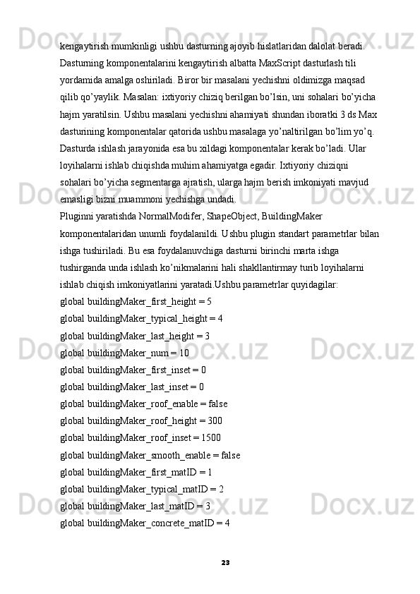 kengaytirish mumkinligi ushbu dasturning ajoyib hislatlaridan dalolat beradi.
Dasturning komponentalarini kengaytirish albatta MaxScript dasturlash tili
yordamida amalga oshiriladi. Biror bir masalani yechishni oldimizga maqsad
qilib qo’yaylik. Masalan: ixtiyoriy chiziq berilgan bo’lsin, uni sohalari bo’yicha
hajm yaratilsin. Ushbu masalani yechishni ahamiyati shundan iboratki 3 ds Max
dasturining komponentalar qatorida ushbu masalaga yo’naltirilgan bo’lim yo’q.
Dasturda ishlash jarayonida esa bu xildagi komponentalar kerak bo’ladi. Ular
loyihalarni ishlab chiqishda muhim ahamiyatga egadir. Ixtiyoriy chiziqni
sohalari bo’yicha segmentarga ajratish, ularga hajm   berish imkoniyati mavjud
emasligi bizni muammoni yechishga undadi.
Pluginni yaratishda NormalModifer, ShapeObject, BuildingMaker
komponentalaridan unumli foydalanildi. Ushbu plugin standart parametrlar bilan
ishga tushiriladi.  Bu esa foydalanuvchiga dasturni birinchi marta ishga
tushirganda unda ishlash ko’nikmalarini hali shakllantirmay   turib loyihalarni
ishlab chiqish imkoniyatlarini yaratadi.Ushbu parametrlar quyidagilar:
global buildingMaker_first_height = 5
global buildingMaker_typical_height = 4
global buildingMaker_last_height = 3
global buildingMaker_num = 10
global buildingMaker_first_inset = 0
global buildingMaker_last_inset = 0
global buildingMaker_roof_enable = false
global buildingMaker_roof_height = 300
global buildingMaker_roof_inset = 100
global buildingMaker_smooth_enable = false
global buildingMaker_first_matID = 1
global buildingMaker_typical_matID = 2
global buildingMaker_last_matID = 3
global buildingMaker_concrete_matID = 4
23 