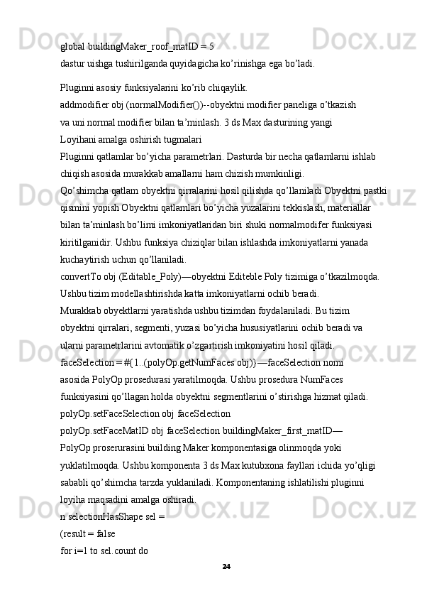 global buildingMaker_roof_matID = 5
dastur uishga tushirilganda quyidagicha ko’rinishga ega bo’ladi.
Pluginni asosiy funksiyalarini ko’rib chiqaylik.
addmodifier obj (normalModifier())--obyektni modifier paneliga o’tkazish
va uni normal modifier bilan ta’minlash.  3 ds Max dasturining yangi
Loyihani amalga oshirish tugmalari
Pluginni qatlamlar bo’yicha parametrlari. Dasturda bir necha qatlamlarni ishlab 
chiqish asosida murakkab amallarni ham chizish mumkinligi.
Qo’shimcha qatlam obyektni qirralarini hosil qilishda qo’llaniladi Obyektni pastki 
qismini yopish Obyektni qatlamlari bo’yicha yuzalarini tekkislash, materiallar 
bilan ta’minlash bo’limi imkoniyatlaridan biri shuki normalmodifer funksiyasi 
kiritilganidir. Ushbu funksiya chiziqlar bilan ishlashda imkoniyatlarni yanada 
kuchaytirish uchun qo’llaniladi.
convertTo obj (Editable_Poly)—obyektni Editeble Poly tizimiga o’tkazilmoqda. 
Ushbu tizim modellashtirishda katta imkoniyatlarni ochib beradi.
Murakkab obyektlarni yaratishda ushbu tizimdan foydalaniladi. Bu tizim
obyektni qirralari,   segmenti, yuzasi bo’yicha hususiyatlarini ochib beradi va
ularni parametrlarini avtomatik o’zgartirish imkoniyatini hosil qiladi.
faceSelection = #{1..(polyOp.getNumFaces obj)}—faceSelection nomi
asosida PolyOp prosedurasi yaratilmoqda. Ushbu prosedura NumFaces
funksiyasini qo’llagan holda obyektni segmentlarini o’stirishga hizmat qiladi.
polyOp.setFaceSelection obj faceSelection
polyOp.setFaceMatID obj faceSelection buildingMaker_first_matID—
PolyOp proserurasini building Maker komponentasiga olinmoqda yoki
yuklatilmoqda. Ushbu komponenta 3 ds Max kutubxona fayllari ichida yo’qligi
sababli qo’shimcha tarzda yuklaniladi.  Komponentaning ishlatilishi pluginni
loyiha maqsadini amalga oshiradi.
n selectionHasShape sel =
(result = false
for i=1 to sel.count do
24 