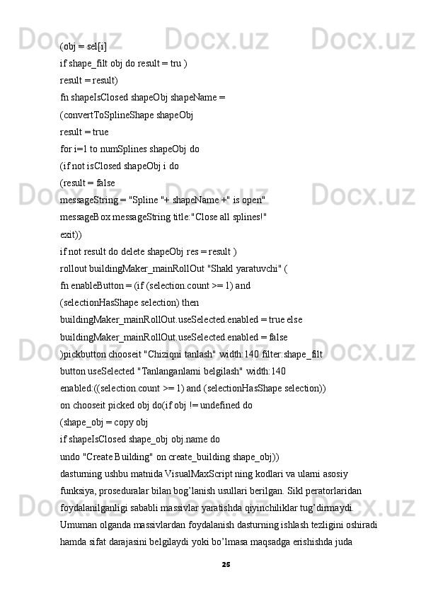 (obj = sel[i]
if shape_filt obj do result = tru )
result = result)
fn shapeIsClosed shapeObj shapeName =
(convertToSplineShape shapeObj
result = true
for i=1 to numSplines shapeObj do
(if not isClosed shapeObj i do
(result = false
messageString = "Spline "+ shapeName +" is open"
messageBox messageString title:"Close all splines!"
exit))
if not result do delete shapeObj res = result )
rollout buildingMaker_mainRollOut "Shakl yaratuvchi" (
fn enableButton = (if (selection.count >= 1) and
(selectionHasShape selection) then
buildingMaker_mainRollOut.useSelected.enabled =   true else
buildingMaker_mainRollOut.useSelected.enabled = false
)pickbutton chooseit "Chiziqni tanlash" width:140 filter:shape_filt
button useSelected "Tanlanganlarni belgilash" width:140
enabled:((selection.count >= 1) and (selectionHasShape selection))
on chooseit picked obj do(if obj != undefined do
(shape_obj = copy obj
if shapeIsClosed shape_obj obj.name do
undo "Create Building" on create_building shape_obj))
dasturning ushbu matnida VisualMaxScript ning kodlari va ularni asosiy
funksiya, proseduralar bilan bog’lanish usullari berilgan.  Sikl peratorlaridan
foydalanilganligi sababli massivlar yaratishda qiyinchiliklar tug’dirmaydi.
Umuman olganda massivlardan foydalanish dasturning ishlash tezligini oshiradi 
hamda sifat darajasini belgilaydi yoki bo’lmasa maqsadga erishishda juda
25 