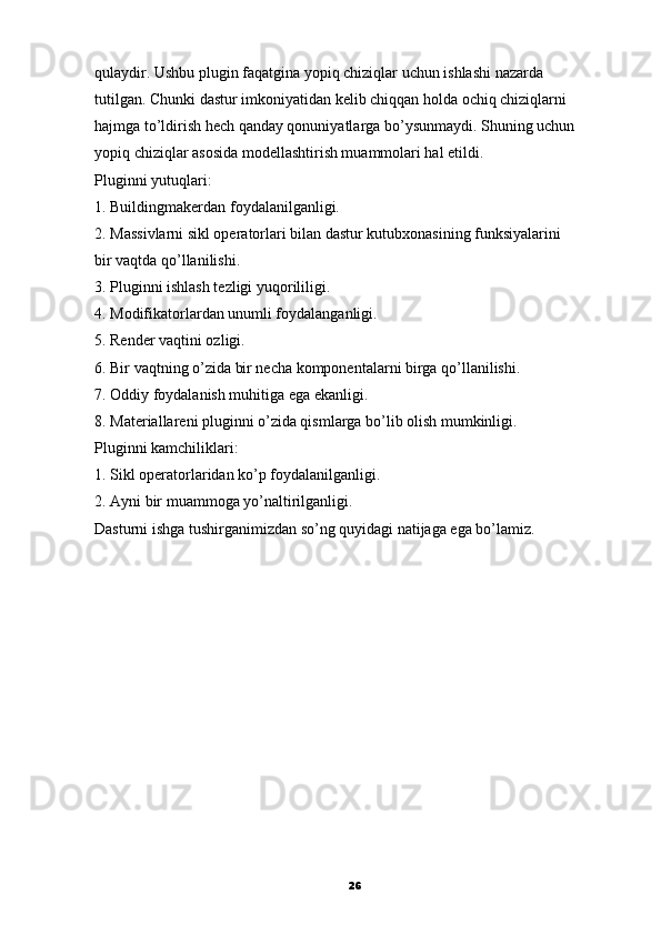 qulaydir. Ushbu plugin faqatgina yopiq chiziqlar   uchun ishlashi nazarda
tutilgan. Chunki dastur imkoniyatidan kelib chiqqan holda ochiq chiziqlarni
hajmga to’ldirish hech qanday qonuniyatlarga bo’ysunmaydi. Shuning uchun
yopiq chiziqlar asosida modellashtirish muammolari hal etildi.
Pluginni yutuqlari:
1. Buildingmakerdan foydalanilganligi.
2. Massivlarni sikl operatorlari bilan dastur kutubxonasining funksiyalarini
bir vaqtda qo’llanilishi.
3. Pluginni ishlash tezligi yuqorililigi.
4. Modifikatorlardan unumli foydalanganligi.
5. Render vaqtini ozligi.
6. Bir vaqtning o’zida bir necha komponentalarni birga qo’llanilishi.
7. Oddiy foydalanish muhitiga ega ekanligi.
8. Materiallareni pluginni o’zida qismlarga bo’lib olish mumkinligi.
Pluginni kamchiliklari:
1. Sikl operatorlaridan ko’p foydalanilganligi.
2. Ayni bir muammoga yo’naltirilganligi.
Dasturni ishga tushirganimizdan so’ng quyidagi natijaga ega bo’lamiz.
                                                         
26 