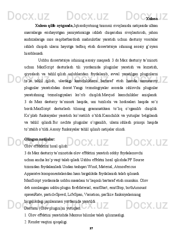                                                                                                               Xulosa
          Xulosa qilib aytganda, Iqtisodiyotning tinimsiz rivojlanishi natijasida ulkan
marralarga   erishayotgan   jamiyatimizga   ishlab   chiqarishni   rivojlantirish,   jahon
andozalariga   mos   raqobatbardosh   mahsulotlar   yaratish   uchun   dasturiy   vositalar
ishlab   chiqish   ularni   hayotga   tadbiq   etish   dissertatsiya   ishining   asosiy   g’oyasi
hisoblanadi.
                   Ushbu dissertatsiya  ishining asosiy  maqsadi  3 ds Max  dasturiy ta’minoti
uchun   MaxScript   dasturlash   tili   yordamida   pluginlar   yaratish   va   kuzatish,
qiyoslash   va   tahlil   qilish   uslublaridan   foydalanib,   avval   yaratilgan   pluginlarni
to’la   tahlil   qilish,   ulardagi   kamchiliklarni   bartaraf   etish   hamda   namunaviy
pluginlar   yaratishdan   iborat.Yangi   texnologiyalar   asosida   ishlovchi   pluginlar
yaratishning   texnologiyalari   ko’rib   chiqildi.Mavjud   kamchiliklar   aniqlandi.
3   ds   Max   dasturiy   ta’minoti   haqida,   uni   tuzilishi   va   hodisalari   haqida   so’z
bordi.MaxScript   dasturlash   tilining   grammatikasi   to’liq   o’rganilib   chiqildi.
Ko’plab   funksiyalar   yaratish   ko’rsatilib   o’tildi.Kamchilik   va   yutuqlar   belgilandi
va   tahlil   qilindi.Bir   nechta   pluginlar   o’rganilib,   ularni   ishlash   prinspi   haqida
to’xtalib o’tildi.Asosiy funksiyalar tahlil qilinib natijalar olindi.
Olingan natijalar:
Olov   effekktini hosil qilish
3 ds Max dasturiy ta’minotida olov effektini yaratish oddiy foydalanuvchi
uchun ancha ko’p vaqt talab qiladi.Ushbu effektni hosil qilishda PF Sourse 
tizimidan foydalaniladi.Undan tashqari Wind, Material, Atmosfericus
Apparates komponentalaridan ham birgalikda foydalanish talab qilinadi.
MaxScript yordamida ushbu masalani to’laqonli bartaraf etish mumkin.  Olov
deb   nomlangan ushbu plugin   fireMaterial, emitStart, emitStop, birthAmount
spawnRate, particleSpeed, LifeSpan, Variation, parSize   funksiyalarining
birgalikdagi jamlanmasi yordamida yaratildi.
Dasturni (Olov plugini)ni yutuqlari:
1. Olov effektini yaratishda Maxsus bilimlar talab qilinmasligi.
2. Render vaqtini qisqaligi.
27 