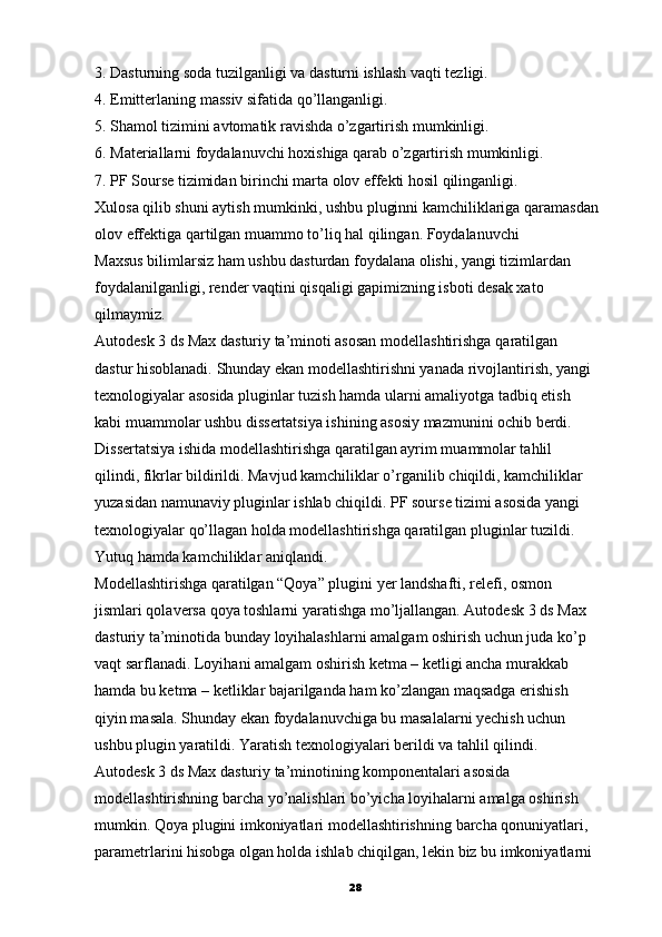 3. Dasturning soda tuzilganligi va dasturni ishlash vaqti tezligi.
4. Emitterlaning massiv sifatida qo’llanganligi.
5. Shamol tizimini avtomatik ravishda o’zgartirish mumkinligi.
6. Materiallarni foydalanuvchi hoxishiga qarab o’zgartirish mumkinligi.
7. PF Sourse tizimidan birinchi marta olov effekti hosil qilinganligi.
Xulosa   qilib shuni aytish mumkinki, ushbu pluginni kamchiliklariga qaramasdan 
olov effektiga qartilgan muammo to’liq hal qilingan. Foydalanuvchi
Maxsus bilimlarsiz ham ushbu dasturdan foydalana olishi, yangi tizimlardan
foydalanilganligi, render vaqtini qisqaligi gapimizning isboti desak xato
qilmaymiz.
Autodesk 3 ds Max dasturiy ta’minoti asosan modellashtirishga   qaratilgan
dastur hisoblanadi.  Shunday ekan modellashtirishni yanada rivojlantirish, yangi
texnologiyalar asosida pluginlar tuzish hamda ularni amaliyotga tadbiq etish
kabi muammolar ushbu dissertatsiya ishining asosiy mazmunini ochib berdi.
Dissertatsiya ishida modellashtirishga qaratilgan ayrim muammolar tahlil
qilindi, fikrlar bildirildi. Mavjud kamchiliklar o’rganilib   chiqildi, kamchiliklar
yuzasidan namunaviy pluginlar ishlab chiqildi. PF sourse tizimi asosida yangi
texnologiyalar qo’llagan holda modellashtirishga qaratilgan pluginlar tuzildi.
Yutuq hamda kamchiliklar aniqlandi.
Modellashtirishga qaratilgan “Qoya” plugini yer landshafti, relefi, osmon
jismlari qolaversa qoya toshlarni yaratishga mo’ljallangan. Autodesk 3   ds Max
dasturiy ta’minotida bunday loyihalashlarni amalgam oshirish uchun juda ko’p
vaqt sarflanadi. Loyihani amalgam oshirish ketma – ketligi ancha murakkab
hamda bu ketma – ketliklar bajarilganda ham ko’zlangan maqsadga erishish
qiyin masala. Shunday ekan foydalanuvchiga bu masalalarni yechish uchun
ushbu plugin yaratildi. Yaratish texnologiyalari berildi va tahlil qilindi.
Autodesk 3 ds Max dasturiy ta’minotining komponentalari asosida 
modellashtirishning barcha yo’nalishlari bo’yicha loyihalarni amalga oshirish
mumkin. Qoya plugini imkoniyatlari modellashtirishning   barcha qonuniyatlari,
parametrlarini hisobga olgan holda ishlab chiqilgan, lekin biz bu imkoniyatlarni
28 