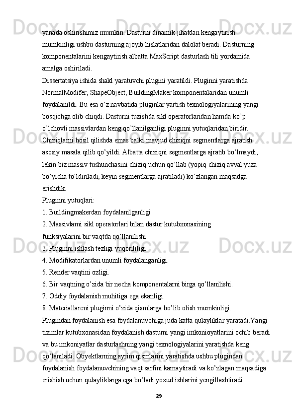 yanada oshirishimiz mumkin. Dasturni dinamik jihatdan kengaytirish
mumkinligi ushbu dasturning ajoyib hislatlaridan dalolat beradi.  Dasturning
komponentalarini kengaytirish albatta MaxScript   dasturlash tili yordamida
amalga oshiriladi.
Dissertatsiya ishida shakl yaratuvchi plugini yaratildi. Pluginni yaratishda
NormalModifer, ShapeObject, BuildingMaker komponentalaridan unumli 
foydalanildi. Bu esa o’z navbatida pluginlar yartish texnologiyalarining yangi
bosqichga olib chiqdi. Dasturni tuzishda sikl operatorlaridan hamda ko’p
o’lchovli massivlardan keng qo’llanilganligi pluginni yutuqlaridan biridir.
Chiziqlarni hosil qilishda emas balki mavjud chiziqni segmentlarga ajratish
asosiy masala qilib qo’yildi. Albatta chiziqni segmentlarga ajratib bo’lmaydi,
lekin biz massiv tushunchasini chiziq uchun qo’llab (yopiq   chiziq avval yuza
bo’yicha to’ldiriladi, keyin segmentlarga ajratiladi) ko’zlangan maqsadga
erishdik.
Pluginni yutuqlari:
1. Buildingmakerdan foydalanilganligi.
2. Massivlarni sikl operatorlari bilan dastur kutubxonasining
funksiyalarini bir vaqtda qo’llanilishi.
3. Pluginni ishlash tezligi yuqorililigi.
4. Modifikatorlardan unumli foydalanganligi.
5. Render vaqtini ozligi.
6. Bir vaqtning o’zida bir necha komponentalarni birga qo’llanilishi.
7. Oddiy foydalanish muhitiga ega ekanligi.
8. Materiallareni pluginni o’zida qismlarga bo’lib olish mumkinligi.
Plugindan foydalanish esa foydalanuvchiga juda katta qulayliklar yaratadi.Yangi 
tizimlar kutubxonasidan foydalanish dasturni yangi imkonioyatlarini ochib beradi 
va bu imkoniyatlar dasturlashning yangi texnologiyalarini yaratishda keng 
qo’laniladi. Obyektlarning ayrim qismlarini yaratishda ushbu plugindan 
foydalanish foydalanuvchining vaqt sarfini kamaytiradi va ko’zlagan maqsadiga 
erishish uchun qulayliklarga ega bo’ladi yoxud ishlarini yengillashtiradi.
29 