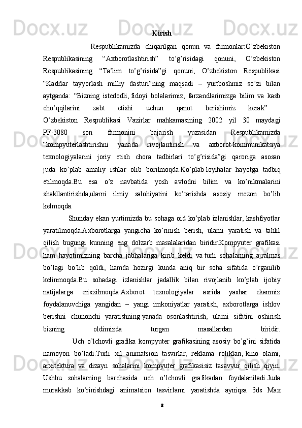 Kirish
                    Respublikamizda   chiqarilgan   qonun   va   farmonlar:O’zbekiston
Respublikasining   “Axborotlashtirish”   to’g’risidagi   qonuni,   O’zbekiston
Respublikasining   “Ta’lim   to’g’risida”gi   qonuni,   O’zbekiston   Respublikasi
“Kadrlar   tayyorlash   milliy   dasturi”ning   maqsadi   –   yurtboshmiz   so’zi   bilan
aytganda:   “Bizning   istedodli,   fidoyi   bolalarimiz,   farzandlarimizga   bilim   va   kasb
cho’qqilarini   zabt   etishi   uchun   qanot   berishimiz   kerak”  
O’zbekiston   Respublikasi   Vazirlar   mahkamasining   2002   yil   30   maydagi
PF-3080   son   farmonini   bajarish   yuzasidan   Respublikamizda
“kompyuterlashtirishni   yanada   rivojlantirish   va   axborot-kommunikatsiya
texnologiyalarini   joriy   etish   chora   tadbirlari   to’g’risida”gi   qaroriga   asosan
juda   ko’plab   amaliy   ishlar   olib   borilmoqda.Ko’plab   loyihalar   hayotga   tadbiq
etilmoqda.Bu   esa   o’z   navbatida   yosh   avlodni   bilim   va   ko’nikmalarini
shakllantirishda,ularni   ilmiy   salohiyatini   ko’tarishda   asosiy   mezon   bo’lib
kelmoqda.
                    Shunday ekan  yurtimizda  bu  sohaga  oid ko’plab  izlanishlar, kashfiyotlar
yaratilmoqda.Axborotlarga   yangicha   ko’rinish   berish,   ularni   yaratish   va   tahlil
qilish   bugungi   kunning   eng   dolzarb   masalalaridan   biridir.Kompyuter   grafikasi
ham   hayotimizning   barcha   jabhalariga   kirib   keldi   va   turli   sohalarning   ajralmas
bo’lagi   bo’lib   qoldi,   hamda   hozirgi   kunda   aniq   bir   soha   sifatida   o’rganilib
kelinmoqda.Bu   sohadagi   izlanishlar   jadallik   bilan   rivojlanib   ko’plab   ijobiy
natijalarga   erisxilmoqda.Axborot   texnologiyalar   asrida   yashar   ekanmiz
foydalanuvchiga   yangidan   –   yangi   imkoniyatlar   yaratish,   axborotlarga   ishlov
berishni   chunonchi   yaratishning   yanada   osonlashtirish,   ularni   sifatini   oshirish
bizning   oldimizda   turgan   masallardan   biridir.
                    Uch   o’lchovli   grafika   kompyuter   grafikasining   asosiy   bo’g’ini   sifatida
namoyon   bo’ladi.Turli   xil   animatsion   tasvirlar,   reklama   roliklari,   kino   olami,
arxitektura   va   dizayn   sohalarini   kompyuter   grafikasisiz   tasavvur   qilish   qiyin.
Ushbu   sohalarning   barchasida   uch   o’lchovli   grafikadan   foydalaniladi.Juda
murakkab   ko’rinishdagi   animatsion   tasvirlarni   yaratishda   ayniqsa   3ds   Max
3 