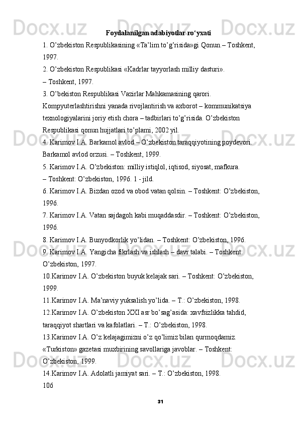                                      Foydalanilgan adabiyotlar ro‘yxati
1. O’zbekiston Respublikasining «Ta’lim to’g’risida»gi Qonun.–   Toshkent,
1997.
2. O’zbekiston Respublikasi «Kadrlar tayyorlash milliy dasturi».
– Toshkent, 1997.
3. O’bekiston Respublikasi Vazirlar Mahkamasining qarori.
Kompyuterlashtirishni yanada rivojlantirish va axborot –   kommunikatsiya
texnologiyalarini joriy etish chora – tadbirlari to’g’risida. O’zbekiston
Respublikasi qonun hujjatlari to’plami, 2002 yil.
4. Karimov I.A. Barkamol avlod – O’zbekiston taraqqiyotining poydevori.
Barkamol avlod orzusi. – Toshkent, 1999.
5. Karimov I.A. O’zbekiston:   milliy istiqlol, iqtisod, siyosat, mafkura.
– Toshkent: O’zbekiston, 1996. 1 - jild.
6. Karimov I.A. Bizdan ozod va obod vatan qolsin. – Toshkent: O’zbekiston,
1996.
7. Karimov I.A. Vatan sajdagoh kabi muqaddasdir. – Toshkent: O’zbekiston,
1996.
8. Karimov I.A. Bunyodkorlik yo’lidan. – Toshkent: O’zbekiston, 1996.
9. Karimov I.A. Yangicha fikrlash va ishlash – davr talabi. – Toshkent:
O’zbekiston, 1997.
10.Karimov I.A. O’zbekiston buyuk kelajak sari. – Toshkent: O’zbekiston,
1999.
11.Karimov I.A. Ma’naviy yuksalish yo’lida. – T.: O’zbekiston, 1998.
12.Karimov I.A. O’zbekiston XXI asr bo’sag’asida: xavfsizlikka tahdid,
taraqqiyot shartlari va kafolatlari. – T.: O’zbekiston, 1998.
13.Karimov I.A. O’z kelajagimizni o’z qo’limiz bilan qurmoqdamiz.
«Turkiston» gazetasi muxbirining savollariga javoblar. – Toshkent:
O’zbekiston, 1999.
14.Karimov I.A. Adolatli jamiyat sari. – T.: O’zbekiston, 1998.
106
31 