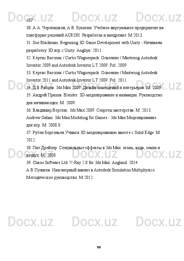 107
30. А.А. Черепашков, А.В. Букатин. Учебное виртуальное предприятие на
платформе решений АСКОН. Разработка и внедрение. M:2013.
31. Sue Blackman.  Beginning 3D Game Development   with Unity -  Начинаем
разработку  3D  игр   с  Unity.  Angliya: 2011.
32. Кёртис Вагспак / Curtis Waguespack. Освоение /   Mastering Autodesk
Inventor 2009 and Autodesk Inventor LT 2009. Pol: 2009.
33. Кёртис Вагспак / Curtis Waguespack. Освоение / Mastering Autodesk
Inventor 2011 and Autodesk Inventor LT 2009. Pol: 2011.
34. Д.В.Рябцев. 3ds Max 2009. Дизайн помещений и интерьеров. M: 2009.
35. Андрей Прахов. Blender. 3D-моделирование и анимация. Руководство
для начинающих. M: 2009.
36. Владимир Верстак. 3ds Max 2009. Секреты мастерства. M: 2013.
Andrew Gahan.  3ds Max Modeling for Games - 3ds   Max  Моделирование
для   игр .  M: 2008.0
37. Рубен Боргоньен.Учимся 3D-моделированию вместе с Solid Edge. M:
2012.
38. Пит Дрейпер. Специальные эффекты в 3ds Max: огонь, вода, земля и
воздух. M: 2008.
39. Chaos Software Ltd. V-Ray 2.0 for 3ds Max. Angland. 2014.
А.В.Пузанов. Инженерный анализ в Autodesk Simulation Multiphysics.
Методическое руководство. M:2012.
33 