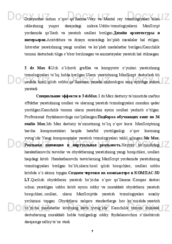 Dizaynerlar   uchun   o’quv   qo’llanma.Vray   va   Mental   ray   texnologiyalari   bilan
ishlashning   yuqori   darajadagi   inikosi.Ushbu   texnologiyalarni   MaxScript
yordamida   qo’llash   va   yaratish   usullari   berilgan. Дизайн   архитектуры   и
интерьеров. Arxitektura   va   dizayn   soxasidagi   ko’plab   masalalar   hal   etilgan.
Intererlar   yaratishning   yangi   usullari   va   ko’plab   maslahatlar   berilgan.Kamchilik
tomoni dasturlash tiliga e’tibor berilmagan va animatsiyalar yaratish hal etilmagan.
3   ds   Max   8. Uch   o’lchovli   grafika   va   kompyuter   o’yinlari   yaratishning
texnologiyalari   to’liq   holda   berilgan.Ularni   yaratishning   MaxScript   dasturlash   tili
usulida   hosil   qilish   ushbu   qo’llanmani   yanada   muhimligini   aniq   aytishga   imkon
yaratadi.  
          Специальние эффекти в 3 dsMax. 3 ds Max dasturiy ta’minotida mafsus
effektlar   yaratishning   usullari   va   ularning   yaratish   texnologiyalari   mumkin   qadar
yoritilgan.Kamchilik   tomoni   ularni   yaratishni   ayrim   usullari   yashirib   o’tilgan.
Professional  foydalanuvchiga mo’ljallangan. Подборка обучающих книг по 3d
studio   Max. 3ds   Max   dasturiy   ta’minotining   to’liq   o’quv   kursi.   MaxScriptning
barcha   komponentalari   haqida   batafsil   yoritilganligi   o’quv   kursining
yutug’idir.Yangi   komponentalar   yaratish   texnologiyalari   tahlil   qilingan. 3ds   Max.
Реальная   анимация   и   виртуальная   реальность. Hayotiy   ko’rinishdagi
harakatlanuvchi tasvirlar va obyektlarning yaratishning yangi bosqichlari, usullari
haqidagi   kitob.   Harakatlanuvchi   tasvirlarning   MaxScript   yordamida   yaratishning
texnologiyalari   berilgan   bo’lib,ularni   hosil   qilish   bosqichlari,   usullari   ushbu
kitobda   o’z   aksini   topgan. Создаем   чертежи   на   компьютере   в   КОМПАС-3D
LT. Qurilish   obyektlarini   yaratish   bo’yicha   o’quv   qo’llanma.   Kompas   dasturi
uchun   yaratilgan   ushbu   kitob   ayrim   oddiy   va   murakkab   obyektlarni   yaratish
bosqichlari,   usullari,   ularni   MaxScriptda   yaratish   texnologiyalari   amaliy
yechimini   topgan.   Obyektlarni   xalqaro   standartlarga   hos   ko’rinishda   yaratish
bo’yicha   maslahatlar   kitobning   katta   yutug’idir.   Kamchilik   tomoni   shundaki
dasturlarning   murakkab   holda   tuzilganligi   oddiy   foydalanuvchini   o’zlashtirish
darajasiga salbiy ta’sir etadi. 
7 