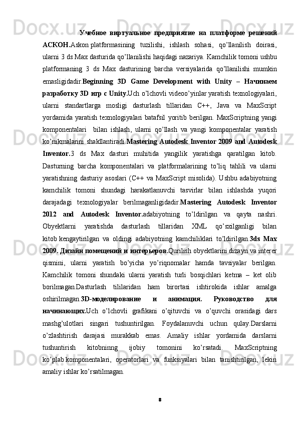                     Учебное   виртуальное   предприятие   на   платформе   решений
АСКОН . Askon   platformasining   tuzilishi,   ishlash   sohasi,   qo’llanilish   doirasi,
ularni 3 ds Max dasturida qo’llanilishi haqidagi nazariya.   Kamchilik   tomoni   ushbu
platformaning   3   ds   Max   dasturining   barcha   versiyalarida   qo ’ llanilishi   mumkin
emasligidadir . Beginning   3 D   Game   Development   with   Unity   –   Начинаем
разработку 3 D  игр с  Unity . Uch o’lchovli videoo’yinlar   yaratish texnologiyalari,
ularni   standartlarga   mosligi   dasturlash   tillaridan   C++,   Java   va   MaxScript
yordamida   yaratish   texnologiyalari   batafsil   yoritib   berilgan.   MaxScriptning   yangi
komponentalari     bilan   ishlash ,   ularni   qo ’ llash   va   yangi   komponentalar   yaratish
ko ’ nikmalarini   shakllantiradi . Mastering Autodesk Inventor 2009 and Autodesk
Inventor. 3   ds   Max   dasturi   muhitida   yangilik   yaratishga   qaratilgan   kitob.
Dasturning   barcha   komponentalari   va   platformalarining   to’liq   tahlili   va   ularni
yaratishning   dasturiy   asoslari   (C++   va   MaxScript   misolida).   Ushbu   adabiyotning
kamchilik   tomoni   shundagi   harakatlanuvchi   tasvirlar   bilan   ishlashda   yuqori
darajadagi   texnologiyalar   berilmaganligidadir. Mastering   Autodesk   Inventor
2012   and   Autodesk   Inventor . adabiyotning   to ’ ldirilgan   va   qayta   nashri .
Obyektlarni   yaratishda   dasturlash   tillaridan   XML   qo’sxilganligi   bilan
kitob   kengaytirilgan   va   oldingi   adabiyotning   kamchiliklari   to’ldirilgan. 3ds   Max
2009.   Дизайн   помещений   и   интерьеров . Qurilish obyektlarini   dizayn va interer
qismini,   ularni   yaratish   bo’yicha   yo’riqnomalar   hamda   tavsiyalar   berilgan.
Kamchilik   tomoni   shundaki   ularni   yaratish   turli   bosqichlari   ketma   –   ket   olib
borilmagan.Dasturlash   tililaridan   ham   birortasi   ishtirokida   ishlar   amalga
oshirilmagan. 3D- моделирование   и   анимация .   Руководство   для
начинающих . Uch   o’lchovli   grafikani   o’qituvchi   va   o’quvchi   orasidagi   dars
mashg’ulotlari   singari   tushuntirilgan.   Foydalanuvchi   uchun   qulay.Darslarni
o’zlashtirish   darajasi   murakkab   emas.   Amaliy   ishlar   yordamida   darslarni
tushuntirish   kitobninng   ijobiy   tomonini   ko’rsatadi.   MaxScriptning
ko’plab   komponentalari,   operatorlari   va   funksiyalari   bilan   tanishtirilgan,   lekin
amaliy ishlar ko’rsatilmagan. 
8 
