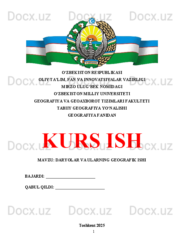 O‘ZBEKISTON RESPUBLIKASI 
OLIY TA’LIM, FAN VA INNOVATSIYALAR VAZIRLIGI
MIRZO ULUG‘BEK NOMIDAGI 
O‘ZBEKISTON MILLIY UNIVERSITETI
GEOGRAFIYA VA GEOAXBOROT TIZIMLARI FAKULTETI
TABIIY GEOGRAFIYA YO‘NALISHI
GEOGRAFIYA FANIDAN
KURS ISH
MAVZU: DARYOLAR VA ULARNING GEOGRAFIK ISHI
BAJARDI: ________________________
QABUL QILDI: ________________________
Toshkent 202 5
1 