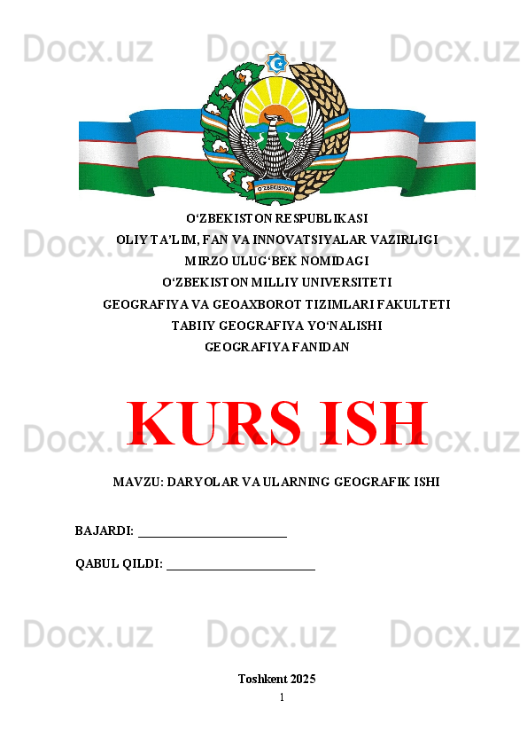 O‘ZBEKISTON RESPUBLIKASI 
OLIY TA’LIM, FAN VA INNOVATSIYALAR VAZIRLIGI
MIRZO ULUG‘BEK NOMIDAGI 
O‘ZBEKISTON MILLIY UNIVERSITETI
GEOGRAFIYA VA GEOAXBOROT TIZIMLARI FAKULTETI
TABIIY GEOGRAFIYA YO‘NALISHI
GEOGRAFIYA FANIDAN
KURS ISH
MAVZU: DARYOLAR VA ULARNING GEOGRAFIK ISHI
BAJARDI: ________________________
QABUL QILDI: ________________________
Toshkent 202 5
1