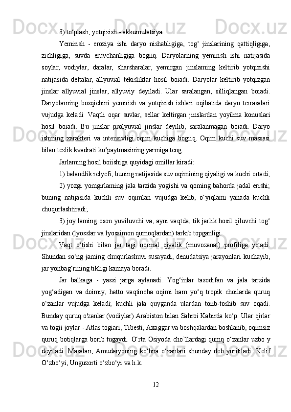 3) to‘plash, yotqizish - akkumulatsiya. 
Yemirish   -   eroziya   ishi   daryo   nishabligiga,   tog‘   jinslarining   qattiqligiga,
zichligiga,   suvda   eruvchanligiga   bogiiq.   Daryolarning   yemirish   ishi   natijasida
soylar,   vodiylar,   daralar,   sharsharalar,   yemirgan   jinslaming   keltirib   yotqizishi
natijasida   deltalar,   allyuvial   tekisliklar   hosil   boiadi.   Daryolar   keltirib   yotqizgan
jinslar   allyuvial   jinslar,   allyuviy   deyiladi.   Ular   saralangan,   silliqlangan   boiadi.
Daryolarning   bosqichini   yemirish   va   yotqizish   ishlari   oqibatida   daryo   terrasalari
vujudga   keladi.   Vaqtli   oqar   suvlar,   sellar   keltirgan   jinslardan   yoyilma   konuslari
hosil   boiadi.   Bu   jinslar   prolyuvial   jinslar   deyilib,   saralanmagan   boiadi.   Daryo
ishining   xarakteri   va   intensivligi   oqim   kuchiga   bogiiq.   Oqim   kuchi   suv   massasi
bilan tezlik kvadrati ko‘paytmasining yarmiga teng.
Jarlaming hosil boiishiga quyidagi omillar kiradi: 
1) balandlik relyefi, buning natijasida suv oqimining qiyaligi va kuchi ortadi;
2) yozgi yomgirlaming jala tarzida yogishi va qoming bahorda jadal erishi;
buning   natijasida   kuchli   suv   oqimlari   vujudga   kelib,   o‘yiqlami   yanada   kuchli
chuqurlashtiradi; 
3) joy laming oson yuviluvchi va, ayni vaqtda, tik jarlik hosil qiluvchi tog‘
jinslaridan (lyosslar va lyossimon qumoqlardan) tarkib topganligi. 
Vaqt   o‘tishi   bilan   jar   tagi   normal   qiyalik   (muvozanat)   profiliga   yetadi.
Shundan  so‘ng   jaming  chuqurlashuvi   susayadi,   denudatsiya   jarayonlari   kuchayib,
jar yonbag‘rining tikligi kamaya boradi. 
Jar   balkaga   -   yassi   jarga   aylanadi.   Yog‘inlar   tasodifan   va   jala   tarzida
yog‘adigan   va   doimiy,   hatto   vaqtincha   oqimi   ham   yo‘q   tropik   choilarda   quruq
o‘zanlar   vujudga   keladi;   kuchli   jala   quyganda   ulardan   toiib-toshib   suv   oqadi.
Bunday quruq o'zanlar (vodiylar) Arabiston bilan Sahroi Kabirda ko‘p. Ular qirlar
va togii joylar - Atlas togiari, Tibesti, Axaggar va boshqalardan boshlanib, oqimsiz
quruq botiqlarga borib tugaydi. O‘rta Osiyoda cho’llardagi qumq o‘zanlar uzbo   у
deyiladi.   Masalan,   Amudaryoning   ko‘hna   o‘zanlari   shunday   deb   yuritiladi:   Kelif
O‘zbo‘yi, Unguzorti o‘zbo‘yi va h.k. 
12