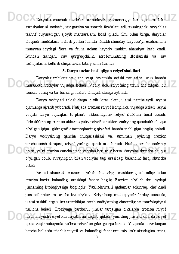 Daryolar   chuchuk   suv   bilan   ta’minlaydi,   gidroenergiya   beradi,   atom   elektr
stansiyalarini sovitadi, navigatsiya va sportda foydalaniladi, shuningdek, sayyohlar
tashrif   buyuradigan   ajoyib   manzaralami   hosil   qiladi.   Shu   bilan   birga,   daryolar
chiqindi moddalami tashish yoilari hamdir. Xuddi shunday daryobo‘yi ekotizimlari
muayyan   joydagi   flora   va   fauna   uchun   hayotiy   muhim   ahamiyat   kasb   etadi.
Bundan   tashqari,   suv   qurg‘oqchilik,   atrof-muhitning   ifloslanishi   va   suv
toshqinlarini keltirib chiqaruvchi tabiiy xatar hamdir 
3. Daryo suvlar hosil qilgan relyef shakllari
Daryolar   uzluksiz   va   uzoq   vaqt   davomida   oqishi   natijasida   uzun   hamda
murakkab   vodiylar   vujudga   keladi.   Vodiy   deb,   relyefning   uzun   cho‘zilgan,   bir
tomoni ochiq va bir tomonga nishab chuqurliklariga aytiladi. 
Daryo   vodiylari   tekisliklarga   o‘yib   kirar   ekan,   ulami   parchalaydi,   ayrim
qismlarga ajratib yuboradi. Natijada erozion relyef kompleksi vujudga keladi. Ayni
vaqtda   daryo   oqiziqlari   to‘planib,   akkumulyativ   relyef   shakllari   hosil   boiadi.
Tekisliklaming erozion-akkumulyativ relyefi xarakteri vodiyning qanchalik chuqur
o‘yilganligiga, gidrografik tarmoqlaming qiyofasi hamda zichligiga bogiiq boiadi.
Daryo   vodiysining   qancha   chuqurlashishi   va,   umuman   joyining   erozion
parchalanish   darajasi,   relyef   yoshiga   qarab   orta   boradi.   Hudud   qancha   qadimiy
boisa, ya’ni eroziya qancha uzoq vaqtdan beri ro‘y bersa, daryolar shuncha chuqur
o‘yilgan   boiib,   suvayirgich   bilan   vodiylar   tagi   orasidagi   balandlik   farqi   shuncha
ortadi. 
Bir   xil   sharoitda   erozion   o‘yilish   chuqurligi   tekislikning   balandligi   bilan
eroziya   bazisi   balandligi   orasidagi   farqqa   bogiiq.   Erozion   o‘yilish   shu   joydagi
jinslaming   litologiyasiga   bogiiqdir.   Yaxlit-kristalli   qatlamlar   sekinroq,   cho‘kindi
jins   qatlamlari   esa   ancha   tez   o‘yiladi.   Relyefning   mutlaq   yoshi   birday   boisa-da,
ulami tashkil etgan jinslar tarkibiga qarab vodiylaming chuqurligi va morfologiyasi
turlicha   boiadi.   Eroziyaga   bardoshli   jinslar   tarqalgan   oikalarda   erozion   relyef
nisbatan yosh relyef xususiyatlarini saqlab qoladi, yumshoq jinsli oikalarda relyef
qisqa vaqt mobaynida ko‘hna relyef belgilariga ega boiadi. Yuqorida tasvirlangan
barcha hollarda tekislik relyefi va balandligi faqat umumiy ko‘rinishdagina emas,
13