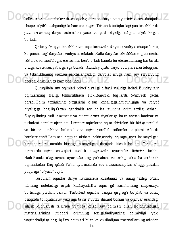 balki   erozion   parchalanish   chuqurligi   hamda   daryo   vodiylarining   qay   darajada
chuqur o‘yilib tushganligida ham aks etgan. Tektonik botiqlardagi pasttekisliklarda
juda   sertarmoq   daryo   sistemalari   yassi   va   past   relyefga   salgina   o‘yib   kirgan
bo’ladi. 
Qirlar yoki qiya tekisliklardan oqib tushuvchi daryolar vodiysi chuqur boiib,
ko‘pincha tog‘ daryolari vodiysini eslatadi. Katta daryolar tekisliklaming bir necha
tektonik va morfologik elementini kesib o‘tadi hamda bu elementlaming har birida
o‘ziga xos xususiyatlarga ega boiadi. Shunday qilib, daryo vodiylari morfologiyasi
va   tekisliklaming   erozion   parchalanganligi   daryolar   ishiga   ham,   joy   relyefining
geologik tuzilishiga ham bog’liqdir
Quruqlikda   suv   oqimlari   relyef   qiyaligi   tufayli   vujudga   keladi.Bunday   suv
oqimlarining   tezligi   tekkisliklarda   1,5-1,6m/sek,   tog`larda   5-8m/sek   gacha
boradi.Oqim   tezligining   o`zgarishi   o`zan   kengligiga,chuqurligiga   va   relyef
qiyaligiga   bog`liq.O`zan   qanchalik   tor   bo`lsa   shuncha   oqim   tezligi   oshadi.
Suyuqlikning   turli   kinematic   va   dinamik   xususiyatlariga   ko`ra   asosan   laminar   va
turbulent  oqimlar  ajratiladi. Laminar  oqimlarda oqim  chiziqlari  bir  biriga parallel
va   bir   xil   tezlikda   bo`ladi.bunda   oqim   parallel   qatlamlar   to`plami   sifatida
harakterlanadi.Laminar   oqimlar   nisbata   sekin,asosiy   oqimga   mos   kelmaydigan
komponentlari   amalda   hisobga   olmaydigan   darajada   kichik   bo`ladi.   Turbulent
oqimlarda   oqim   chiziqlari   buralib   o`zgaruvchi   uyurmalar   tizimini   tashkil
etadi.Bunda   o`zgaruvchi   uyurmalarning   yo`nalishi   va   tezligi   o`rtacha   arifmetik
oqimnikidan   farq   qiladi.Ya’ni   uyurmalarda   suv   massasichapdan   o`ngga,pastdan
yuqoriga “o`ynab”oqadi.
Turbulent   oqimlar   daryo   havzalarida   kuzatamiz   va   uning   tezligi   o`zan
tubining   notekisligi   orqali   kuchayadi.Bu   oqim   gil   zarralarining   suspenziya
bo`lishiga   yordam   beradi.   Turbulent   oqimlar   dengiz   qirg`og`i   bo`ylab   va   ochiq
dengizda to`lqinlar,suv yuzasiga ta`sir etuvchi shamol bosimi va oqimlar orasidagi
siljish   kuchlanish   ta`sirida   vujudga   keladi.Suv   oqimlari   bilan   ko`chiriladigan
materiallarining   miqdori   oqimning   tezligi,faoliyatning   doimiyligi   yoki
vaqtinchaligiga bog`liq.Suv oqimlari bilan ko`chiriladigan materiallarning miqdori
14 