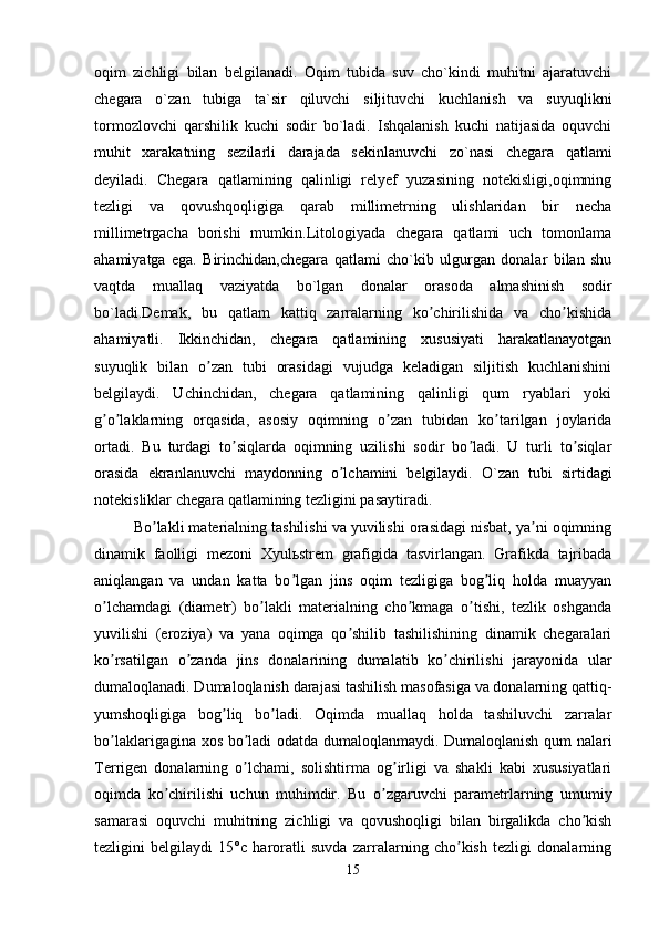 oqim   zichligi   bilan   belgilanadi.   Oqim   tubida   suv   cho`kindi   muhitni   ajaratuvchi
chegara   o`zan   tubiga   ta`sir   qiluvchi   siljituvchi   kuchlanish   va   suyuqlikni
tormozlovchi   qarshilik   kuchi   sodir   bo`ladi.   Ishqalanish   kuchi   natijasida   oquvchi
muhit   xarakatning   sezilarli   darajada   sekinlanuvchi   zo`nasi   chegara   qatlami
deyiladi.   Chegara   qatlamining   qalinligi   relyef   yuzasining   notekisligi,oqimning
tezligi   va   qovushqoqligiga   qarab   millimetrning   ulishlaridan   bir   necha
millimetrgacha   borishi   mumkin.Litologiyada   chegara   qatlami   uch   tomonlama
ahamiyatga   ega.   Birinchidan,chegara   qatlami   cho`kib   ulgurgan   donalar   bilan   shu
vaqtda   muallaq   vaziyatda   bo`lgan   donalar   orasoda   almashinish   sodir
bo`ladi.Demak,   bu   qatlam   kattiq   zarralarning   ko chirilishida   va   cho kishidaʼ ʼ
ahamiyatli.   Ikkinchidan,   chegara   qatlamining   xususiyati   harakatlanayotgan
suyuqlik   bilan   o zan   tubi   orasidagi   vujudga   keladigan   siljitish   kuchlanishini	
ʼ
belgilaydi.   Uchinchidan,   chegara   qatlamining   qalinligi   qum   ryablari   yoki
g o laklarning   orqasida,   asosiy   oqimning   o zan   tubidan   ko tarilgan   joylarida	
ʼ ʼ ʼ ʼ
ortadi.   Bu   turdagi   to siqlarda   oqimning   uzilishi   sodir   bo ladi.   U   turli   to siqlar	
ʼ ʼ ʼ
orasida   ekranlanuvchi   maydonning   o lchamini   belgilaydi.  	
ʼ O`zan   tubi   sirtidagi
notekisliklar chegara qatlamining tezligini pasaytiradi.
Bo lakli materialning tashilishi va yuvilishi orasidagi nisbat, ya ni oqimning	
ʼ ʼ
dinamik   faolligi   mezoni   Xyulьstrem   grafigida   tasvirlangan.   Grafikda   tajribada
aniqlangan   va   undan   katta   bo lgan   jins   oqim   tezligiga   bog liq   holda   muayyan	
ʼ ʼ
o lchamdagi   (diametr)   bo lakli   materialning   cho kmaga   o tishi,   tezlik   oshganda	
ʼ ʼ ʼ ʼ
yuvilishi   (eroziya)   va   yana   oqimga   qo shilib   tashilishining   dinamik   chegaralari	
ʼ
ko rsatilgan   o zanda   jins   donalarining   dumalatib   ko chirilishi   jarayonida   ular	
ʼ ʼ ʼ
dumaloqlanadi. Dumaloqlanish darajasi tashilish masofasiga va donalarning qattiq-
yumshoqligiga   bog liq   bo ladi.   Oqimda   muallaq   holda   tashiluvchi   zarralar	
ʼ ʼ
bo laklarigagina xos bo ladi odatda dumaloqlanmaydi. Dumaloqlanish qum nalari	
ʼ ʼ
Terrigen   donalarning   o lchami,   solishtirma   og irligi   va   shakli   kabi   xususiyatlari	
ʼ ʼ
oqimda   ko chirilishi   uchun   muhimdir.   Bu   o zgaruvchi   parametrlarning   umumiy	
ʼ ʼ
samarasi   oquvchi   muhitning   zichligi   va   qovushoqligi   bilan   birgalikda   cho kish	
ʼ
tezligini   belgilaydi   15°c   haroratli   suvda   zarralarning   cho kish   tezligi   donalarning	
ʼ
15 