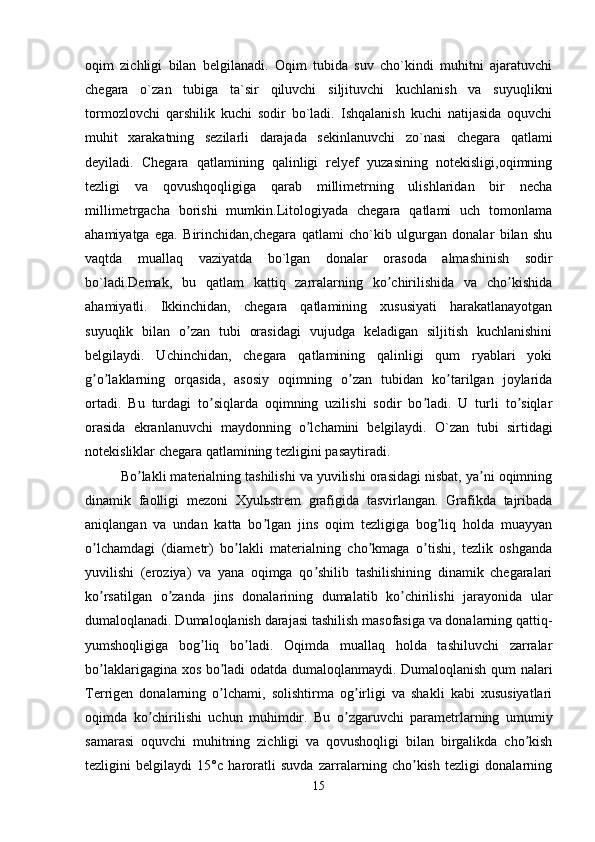 oqim   zichligi   bilan   belgilanadi.   Oqim   tubida   suv   cho`kindi   muhitni   ajaratuvchi
chegara   o`zan   tubiga   ta`sir   qiluvchi   siljituvchi   kuchlanish   va   suyuqlikni
tormozlovchi   qarshilik   kuchi   sodir   bo`ladi.   Ishqalanish   kuchi   natijasida   oquvchi
muhit   xarakatning   sezilarli   darajada   sekinlanuvchi   zo`nasi   chegara   qatlami
deyiladi.   Chegara   qatlamining   qalinligi   relyef   yuzasining   notekisligi,oqimning
tezligi   va   qovushqoqligiga   qarab   millimetrning   ulishlaridan   bir   necha
millimetrgacha   borishi   mumkin.Litologiyada   chegara   qatlami   uch   tomonlama
ahamiyatga   ega.   Birinchidan,chegara   qatlami   cho`kib   ulgurgan   donalar   bilan   shu
vaqtda   muallaq   vaziyatda   bo`lgan   donalar   orasoda   almashinish   sodir
bo`ladi.Demak,   bu   qatlam   kattiq   zarralarning   ko chirilishida   va   cho kishidaʼ ʼ
ahamiyatli.   Ikkinchidan,   chegara   qatlamining   xususiyati   harakatlanayotgan
suyuqlik   bilan   o zan   tubi   orasidagi   vujudga   keladigan   siljitish   kuchlanishini	
ʼ
belgilaydi.   Uchinchidan,   chegara   qatlamining   qalinligi   qum   ryablari   yoki
g o laklarning   orqasida,   asosiy   oqimning   o zan   tubidan   ko tarilgan   joylarida	
ʼ ʼ ʼ ʼ
ortadi.   Bu   turdagi   to siqlarda   oqimning   uzilishi   sodir   bo ladi.   U   turli   to siqlar	
ʼ ʼ ʼ
orasida   ekranlanuvchi   maydonning   o lchamini   belgilaydi.  	
ʼ O`zan   tubi   sirtidagi
notekisliklar chegara qatlamining tezligini pasaytiradi.
Bo lakli materialning tashilishi va yuvilishi orasidagi nisbat, ya ni oqimning	
ʼ ʼ
dinamik   faolligi   mezoni   Xyulьstrem   grafigida   tasvirlangan.   Grafikda   tajribada
aniqlangan   va   undan   katta   bo lgan   jins   oqim   tezligiga   bog liq   holda   muayyan	
ʼ ʼ
o lchamdagi   (diametr)   bo lakli   materialning   cho kmaga   o tishi,   tezlik   oshganda	
ʼ ʼ ʼ ʼ
yuvilishi   (eroziya)   va   yana   oqimga   qo shilib   tashilishining   dinamik   chegaralari	
ʼ
ko rsatilgan   o zanda   jins   donalarining   dumalatib   ko chirilishi   jarayonida   ular	
ʼ ʼ ʼ
dumaloqlanadi. Dumaloqlanish darajasi tashilish masofasiga va donalarning qattiq-
yumshoqligiga   bog liq   bo ladi.   Oqimda   muallaq   holda   tashiluvchi   zarralar	
ʼ ʼ
bo laklarigagina xos bo ladi odatda dumaloqlanmaydi. Dumaloqlanish qum nalari	
ʼ ʼ
Terrigen   donalarning   o lchami,   solishtirma   og irligi   va   shakli   kabi   xususiyatlari	
ʼ ʼ
oqimda   ko chirilishi   uchun   muhimdir.   Bu   o zgaruvchi   parametrlarning   umumiy	
ʼ ʼ
samarasi   oquvchi   muhitning   zichligi   va   qovushoqligi   bilan   birgalikda   cho kish	
ʼ
tezligini   belgilaydi   15°c   haroratli   suvda   zarralarning   cho kish   tezligi   donalarning	
ʼ
15
