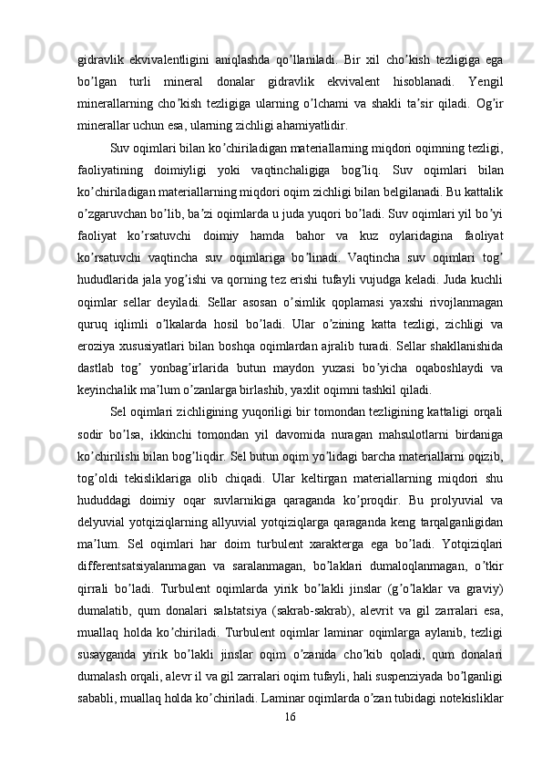gidravlik   ekvivalentligini   aniqlashda   qo llaniladi.  ʼ Bir   xil   cho kish   tezligiga   ega	ʼ
bo lgan   turli   mineral   donalar   gidravlik   ekvivalent   hisoblanadi.   Yengil	
ʼ
minerallarning   cho kish   tezligiga   ularning   o lchami   va   shakli   ta sir   qiladi.  	
ʼ ʼ ʼ Og ir	ʼ
minerallar uchun esa, ularning zichligi ahamiyatlidir.
Suv oqimlari bilan ko chiriladigan materiallarning miqdori oqimning tezligi,	
ʼ
faoliyatining   doimiyligi   yoki   vaqtinchaligiga   bog liq.  	
ʼ Suv   oqimlari   bilan
ko chiriladigan materiallarning miqdori oqim zichligi bilan belgilanadi. Bu kattalik	
ʼ
o zgaruvchan bo lib, ba zi oqimlarda u juda yuqori bo ladi. Suv oqimlari yil bo yi
ʼ ʼ ʼ ʼ ʼ
faoliyat   ko rsatuvchi   doimiy   hamda   bahor   va   kuz   oylaridagina   faoliyat	
ʼ
ko rsatuvchi   vaqtincha   suv   oqimlariga   bo linadi.   Vaqtincha   suv   oqimlari   tog	
ʼ ʼ ʼ
hududlarida jala yog ishi va qorning tez erishi tufayli vujudga keladi. Juda kuchli	
ʼ
oqimlar   sellar   deyiladi.   Sellar   asosan   o simlik   qoplamasi   yaxshi   rivojlanmagan	
ʼ
quruq   iqlimli   o lkalarda   hosil   bo ladi.   Ular   o zining   katta   tezligi,   zichligi   va	
ʼ ʼ ʼ
eroziya xususiyatlari  bilan boshqa oqimlardan ajralib turadi. Sellar  shakllanishida
dastlab   tog   yonbag irlarida   butun   maydon   yuzasi   bo yicha   oqaboshlaydi   va	
ʼ ʼ ʼ
keyinchalik ma lum o zanlarga birlashib, yaxlit oqimni tashkil qiladi.	
ʼ ʼ
Sel oqimlari zichligining yuqoriligi bir tomondan tezligining kattaligi orqali
sodir   bo lsa,   ikkinchi   tomondan   yil   davomida   nuragan   mahsulotlarni   birdaniga	
ʼ
ko chirilishi bilan bog liqdir. Sel butun oqim yo lidagi barcha materiallarni oqizib,	
ʼ ʼ ʼ
tog oldi   tekisliklariga   olib   chiqadi.   Ular   keltirgan   materiallarning   miqdori   shu
ʼ
hududdagi   doimiy   oqar   suvlarnikiga   qaraganda   ko proqdir.   Bu   prolyuvial   va	
ʼ
delyuvial   yotqiziqlarning   allyuvial   yotqiziqlarga   qaraganda   keng   tarqalganligidan
ma lum.   Sel   oqimlari   har   doim   turbulent   xarakterga   ega   bo ladi.   Yotqiziqlari	
ʼ ʼ
differentsatsiyalanmagan   va   saralanmagan,   bo laklari   dumaloqlanmagan,   o tkir	
ʼ ʼ
qirrali   bo ladi.   Turbulent   oqimlarda   yirik   bo lakli   jinslar   (g o laklar   va   graviy)	
ʼ ʼ ʼ ʼ
dumalatib,   qum   donalari   sal ь tatsiya   (sakrab-sakrab),   alevrit   va   gil   zarralari   esa,
muallaq   holda   ko chiriladi.   Turbulent   oqimlar   laminar   oqimlarga   aylanib,   tezligi	
ʼ
susayganda   yirik   bo lakli   jinslar   oqim   o zanida   cho kib   qoladi,   qum   donalari	
ʼ ʼ ʼ
dumalash orqali, alevr il va gil zarralari oqim tufayli, hali suspenziyada bo lganligi	
ʼ
sababli, muallaq holda ko chiriladi. Laminar oqimlarda o zan tubidagi notekisliklar	
ʼ ʼ
16