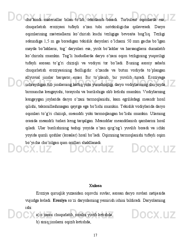 cho kindi   materiallar   bilan   to lib,   tekislanib   boradi.   Turbulent   oqimlarda   esa,ʼ ʼ
chuqurlatish   eroziyasi   tufayli   o zan   tubi   notekisligicha   qolaveradi.   Daryo	
ʼ
oqimlarining   materiallarni   ko chirish   kuchi   tezligiga   bevosita   bog liq.   Tezligi	
ʼ ʼ
sekundiga   1,5   m   ga   boradigan   tekislik   daryolari   o lchami   50   mm   gacha   bo lgan	
ʼ ʼ
mayda   bo laklarni,   tog   daryolari   esa,   yirik   bo laklar   va   harsanglarni   dumalatib	
ʼ ʼ ʼ
ko chirishi   mumkin.   Tog li   hududlarda   daryo   o zani   oqim   tezligining   yuqoriligi	
ʼ ʼ ʼ
tufayli   asosan   to g ri   chiziqli   va   vodiysi   tor   bo ladi.   Buning   asosiy   sababi	
ʼ ʼ ʼ
chuqurlatish   eroziyasining   faolligidir.   o zanda   va   butun   vodiyda   to plangan	
ʼ ʼ
allyuvial   jinslar   barqaror   emas.   Bir   to planib,   bir   yuvilib   turadi.   Eroziyaga
ʼ
uchraydigan tub jinslarning kattiq yoki yumshoqligi daryo vodiylarining shu joyda
birmuncha kengayishi, torayishi va burilishiga olib kelishi  mumkin. Vodiylarning
kengaygan   joylarida   daryo   o zani   tarmoqlanishi,   kam   egrilikdagi   meandr   hosil	
ʼ
qilishi, takomillashmagan qayrga ega bo lishi mumkin. Tekislik vodiylarida daryo	
ʼ
oqimlari   to g ri   chiziqli,   meandrli   yoki   tarmoqlangan   bo lishi   mumkin.   Ularning	
ʼ ʼ ʼ
orasida   meandrli   turlari   keng   tarqalgan.   Meandrlar   meandrlanish   qambarini   hosil
qiladi.   Ular   burilishining   tashqi   yoyida   o zan   qirg og i   yuvilib   boradi   va   ichki	
ʼ ʼ ʼ
yoyida qumli qoshlar (kosalar) hosil bo ladi. Oqimning tarmoqlanishi tufayli oqim	
ʼ
bo yicha cho zilgan qum orollari shakllanadi.	
ʼ ʼ
Xulosa
Eroziya   quruqlik   yuzasidan   oquvchi   suvlar,   asosan   daryo   suvlari   natijasida
vujudga keladi.  Eroziya   so`zi daryolarning yemirish ishini bildiradi. Daryolarning
ishi: 
a) o`zanni chuqurlatib, soxilni yuvib ketishda;
b) siniq jinslarni oqizib ketishda, 
17