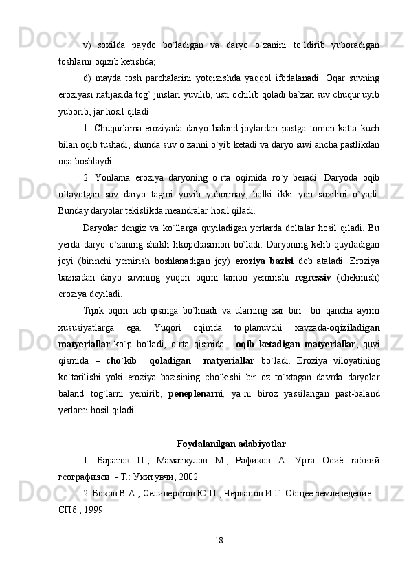 v)   soxilda   paydo   bo`ladigan   va   daryo   o`zanini   to`ldirib   yuboradigan
toshlarni oqizib ketishda;
d)   mayda   tosh   parchalarini   yotqizishda   yaqqol   ifodalanadi.   Oqar   suvning
eroziyasi natijasida tog` jinslari yuvilib, usti ochilib qoladi ba`zan suv chuqur uyib
yuborib, jar hosil qiladi
1.   Chuqurlama   eroziyada   daryo   baland   joylardan   pastga   tomon   katta   kuch
bilan oqib tushadi, shunda suv o`zanni o`yib ketadi va daryo suvi ancha pastlikdan
oqa boshlaydi.
2.   Yonlama   eroziya   daryoning   o`rta   oqimida   ro`y   beradi.   Daryoda   oqib
o`tayotgan   suv   daryo   tagini   yuvib   yubormay,   balki   ikki   yon   soxilini   o`yadi.
Bunday daryolar tekislikda meandralar hosil qiladi. 
Daryolar   dengiz   va   ko`llarga   quyiladigan   yerlarda   deltalar   hosil   qiladi.   Bu
yerda   daryo   o`zaning   shakli   likopchasimon   bo`ladi.   Daryoning   kelib   quyiladigan
joyi   (birinchi   yemirish   boshlanadigan   joy)   eroziya   bazisi   deb   ataladi.   Eroziya
bazisidan   daryo   suvining   yuqori   oqimi   tamon   yemirishi   regressiv   (chekinish)
eroziya deyiladi.
Tipik   oqim   uch   qismga   bo`linadi   va   ularning   xar   biri     bir   qancha   ayrim
xususiyatlarga   ega.   Yuqori   oqimda   to`planuvchi   xavzada- oqiziladigan
matyeriallar   ko`p   bo`ladi,   o`rta   qismida   -   oqib   ketadigan   matyeriallar ,   quyi
qismida   –   cho`kib     qoladigan     matyeriallar   bo`ladi.   Eroziya   viloyatining
ko`tarilishi   yoki   eroziya   bazisining   cho`kishi   bir   oz   to`xtagan   davrda   daryolar
baland   tog`larni   yemirib,   peneplenarni ,   ya`ni   biroz   yassilangan   past-baland
yerlarni hosil qiladi.
 
Foydalanilgan adabiyotlar
1.   Баратов   П.,   Маматкулов   М.,   Рафиков   А.   Урта   Осиё   табиий
географияси. - Т.: Укитувчи, 2002. 
2. Боков В.А., Селиверстов Ю.П., Черванов И.Г. Общее землеведение. -
СПб., 1999. 
18