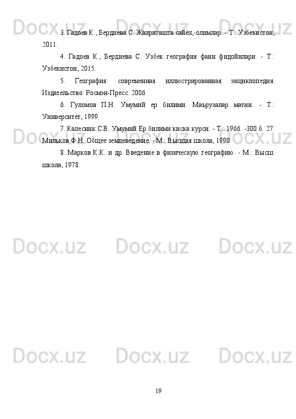 3. Гадоев К., Бердиева С. Жахрнгашта сайёх,-олимлар. - Т.: Узбекистон,
2011. 
4.   Гадоев   К.,   Бердиева   С.   Узбек   география   фани   фидойилари.   -   Т.:
Узбекистон, 2015. 
5 .   География:   современная   иллюстрированная   энциклопедия.
Издательство: Росмэн-Пресс. 2006. 
6.   Гуломов   П.Н.   Умумий   ер   билими.   Маърузалар   матни.   -   Т.:
Университет, 1999. 
7. Калесник С.В. Умумий Ер билими киска курси. - Т.: 1966. -300 б. 27.
Мильков Ф.Н. Общее землеведение. - М.: Высшая школа, 1990. 
8.   Марков   К.К.   и   др.   Введение   в   физическую   географию.   -   М.:   Высш.
школа, 1978.
19