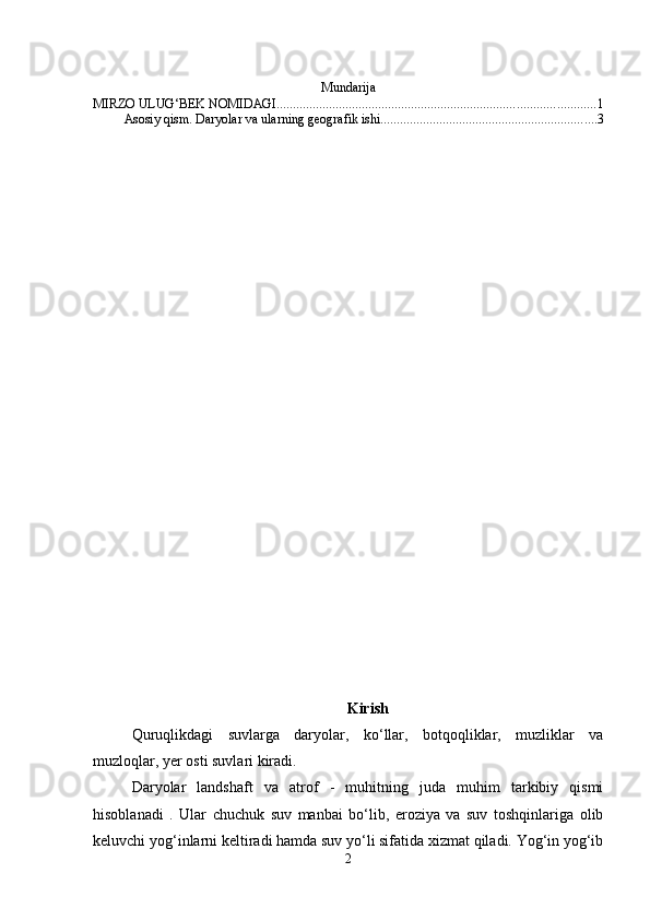 Mundarija
MIRZO ULUG‘BEK NOMIDAGI ................................................................................................. 1
Asosiy qism. Daryolar va ularning geografik ishi .................................................................. 3
Kirish
Quruqlikdagi   suvlarga   daryolar,   ko‘llar,   botqoqliklar,   muzliklar   va
muzloqlar, yer osti suvlari kiradi. 
Daryolar   landshaft   va   atrof   -   muhitning   juda   muhim   tarkibiy   qismi
hisoblanadi   .   Ular   chuchuk   suv   manbai   bo‘lib,   eroziya   va   suv   toshqinlariga   olib
keluvchi yog‘inlarni keltiradi hamda suv yo‘li sifatida xizmat qiladi. Yog‘in yog‘ib
2