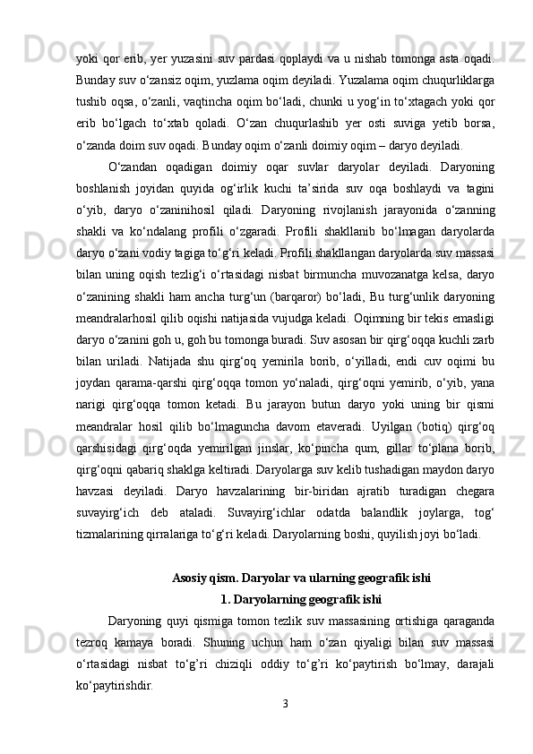 yoki qor erib, yer  yuzasini  suv pardasi  qoplaydi va u nishab tomonga asta oqadi.
Bunday suv o‘zansiz oqim, yuzlama oqim deyiladi. Yuzalama oqim chuqurliklarga
tushib oqsa, o‘zanli, vaqtincha oqim bo‘ladi, chunki u yog‘in to‘xtagach yoki qor
erib   bo‘lgach   to‘xtab   qoladi.   O‘zan   chuqurlashib   yer   osti   suviga   yetib   borsa,
o‘zanda doim suv oqadi. Bunday oqim o‘zanli doimiy oqim – daryo deyiladi. 
O‘zandan   oqadigan   doimiy   oqar   suvlar   daryolar   deyiladi.   Daryoning
boshlanish   joyidan   quyida   og‘irlik   kuchi   ta’sirida   suv   oqa   boshlaydi   va   tagini
o‘yib,   daryo   o‘zaninihosil   qiladi.   Daryoning   rivojlanish   jarayonida   o‘zanning
shakli   va   ko‘ndalang   profili   o‘zgaradi.   Profili   shakllanib   bo‘lmagan   daryolarda
daryo o‘zani vodiy tagiga to‘g‘ri keladi. Profili shakllangan daryolarda suv massasi
bilan   uning   oqish   tezlig‘i   o‘rtasidagi   nisbat   birmuncha   muvozanatga   kelsa,   daryo
o‘zanining   shakli   ham   ancha   turg‘un   (barqaror)   bo‘ladi,   Bu   turg‘unlik   daryoning
meandralarhosil qilib oqishi natijasida vujudga keladi. Oqimning bir tekis emasligi
daryo o‘zanini goh u, goh bu tomonga buradi. Suv asosan bir qirg‘oqqa kuchli zarb
bilan   uriladi.   Natijada   shu   qirg‘oq   yemirila   borib,   o‘yilladi,   endi   cuv   oqimi   bu
joydan   qarama-qarshi   qirg‘oqqa   tomon   yo‘naladi,   qirg‘oqni   yemirib,   o‘yib,   yana
narigi   qirg‘oqqa   tomon   ketadi.   Bu   jarayon   butun   daryo   yoki   uning   bir   qismi
meandralar   hosil   qilib   bo‘lmaguncha   davom   etaveradi.   Uyilgan   (botiq)   qirg‘oq
qarshisidagi   qirg‘oqda   yemirilgan   jinslar,   ko‘pincha   qum,   gillar   to‘plana   borib,
qirg‘oqni qabariq shaklga keltiradi. Daryolarga suv kelib tushadigan maydon daryo
havzasi   deyiladi.   Daryo   havzalarining   bir-biridan   ajratib   turadigan   chegara
suvayirg‘ich   deb   ataladi.   Suvayirg‘ichlar   odatda   balandlik   joylarga,   tog‘
tizmalarining qirralariga to‘g‘ri keladi. Daryolarning boshi, quyilish joyi bo‘ladi. 
Asosiy qism. Daryolar va ularning geografik ishi
1. Daryolarning geografik ishi
Daryoning   quyi   qismiga   tоmоn   tezlik   suv   massasining   оrtishiga   qaraganda
tezrоq   kamaya   bоradi.   Shuning   uchun   ham   o‘zan   qiyaligi   bilan   suv   massasi
o‘rtasidagi   nisbat   to‘g’ri   chiziqli   оddiy   to‘g’ri   ko‘paytirish   bo‘lmay,   darajali
ko‘paytirishdir.
3