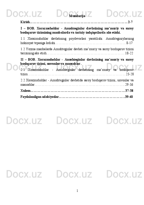 Mundarija
Kirish……………………………………………………………………………2-7
I   –   BOB.   Xorazmshohlar   -   Anushteginlar   davlatining   ma’muriy   va   saroy
boshqaruv tizimining manbalarda va tarixiy tadqiqotlarda aks etishi.
1.1   Xorazmshohlar   davlatining   poydevorlari   yaratilishi .   Anushteginiylarning
hokimyat tepasiga kelishi………………………………………………………8-17
1.2  Yozma manbalarda Anushteginlar davlati ma’muriy va saroy boshqaruv tizimi
tarixining aks etish…………………………………………………………….18-22
II   –   BOB.   Xorazmshohlar   -   Anushteginlar   davlatining   ma’muriy   va   saroy
boshqaruv tizimi, unvonlar va mansablar.
2.1   Xorazmshohlar   -   Anushteginlar   davlatining   ma’muriy   va   boshqaruv
tizim……………………………………………………………………………23-28
2.2 Xorazmshohlar - Anushteginlar davlatida saroy boshqaruv tizimi, unvonlar va
mansablar……………………………………………………………………...29-36
Xulosa…………………………………………………………………………37-38
Foydalanilgan adabiyotlar………………………………………………….. 39-40
1 