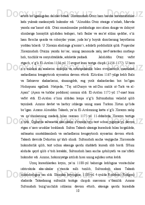 arbob bo‘lganligidan dalolat beradi. Xorazmshoh Otsiz ham barcha xorazmshohlar
kabi   yuksak   madaniyatli   hukmdor   edi.   “Alouddin   Otsiz   otasiga   o‘xshab,   Marvda
yaxshi ma‘lumot oldi. Otsiz musulmonlar podshohiga xos islom diniga va ilohiyot
olimlariga   homiylik   qilishdan   tashqari,   turli   fanlar   va   san‘at   ahlini   qadrlar,   o‘zi
ham   forscha   qasida   va   ruboiylar   yozar,   juda   ko‘p   buyuk   shoirlarning   bayotlarini
yoddan bilardi. U Xorazm aholisiga g‘amxo‘r, adolatli podshohlik qildi. Fuqarolar
Xorazmshoh   Otsizni   yaxshi   ko‘rar,   uning   zamonida   xalq   xavf-xatardan   mutlaqo
holi, tinchlik va osoyishtalikda, adolatda yashadi.  Jaloliddin   Otsiz   vafot
etgach, o‘g‘li El-Arslon 1156-yil 22-avgust kuni taxtga chiqdi (1156-1172). U ham
o‘z   sulolasi   an‘analarini   sodiqlik   va   sobitqadamlik   bilan   rivojlantirib,   mamlakat
sarhadlarini kengaytirish siyosatini  davom ettirdi. ElArslon 1167-yilga kelib Balx
va   Sabzavor   shaharlarini,   shuningdek,   eng   yirik   shaharlardan   biri   bo‘lgan
Nishopurni   egalladi.   Natijada,   “Toj   ud-Dunyo   va   ad-Din   molik   ut-Turk   va   al-
Ajam”   (Ajam   va   turklar   podshosi)   nomini   oldi.   El-Arslon   1172-yil   17-mart   kuni
vafot   etdi.   El-Arslon   o‘limi   oldidan   kenja   o‘g‘li   Sultonshohni   valiahd   qilib
tayinladi.   Ammo   davlat   va   harbiy   ishlarga   uning   onasi   Turkon   Xotun   qo‘lida
bo‘lgan.   Ammo  Alouddin   Takash,   ya‘ni   El-Arslonning   katta   o‘g‘li   Xorazm   xalqi
va   qo‘shinlarining   madadi   bilan   rasman   1172-yil   11-dekabrda   Xorazm   taxtiga
o‘tirdi. Oqibatda saltanatda aka-ukalar o‘rtasida toju-taxt uchun yigirma yil davom
etgan o‘zaro urushlar boshlandi. Sulton Takash ukasiga kurashish bilan birgalikda,
saltanatni   mustahkamlash   va   sarhadlarini   kengaytirish   siyosatini   davom   ettirdi.
Takash   davrida   Dehiston   qo‘shib   olindi.   Sultonshoh   ancha   vaqtgacha   Xurosonda
hukmdorlik   qilib,   taxt   uchun   akasiga   qarshi   shiddatli   kurash   olib   bordi.   SHuni
alohida   qayd   qilib   o‘tish   kerakki,   Sultonshoh   ham   ancha   qobiliyatli   va   ma‘rifatli
hukmdor edi. Ammo, hokimiyatga intilish hissi uning aqlidan ustun keldi. 
Uzoq   kurashlardan   keyin,   ya‘ni   1188-yil   bahoriga   kelibgina   vositachilar
ishtirokida   aka-ukalar   o‘rtasida   sulh   tuzilib,   Sultonshoh   akasi   Takash
hukmdorligini  tan oldi. Shundan keyingina, 1189-yil  4-iyulda Rodekon  (Rodgon)
shahrida   Takashning   sultonlik   taxtiga   chiqish   marosimi   o‘tkazildi.   Ammo
Sultonshoh   buzg‘unchilik   ishlarini   davom   ettirib,   akasiga   qarshi   kurashda
10 