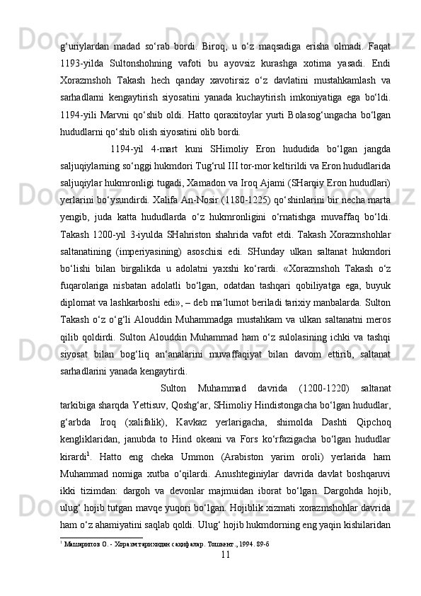 g‘uriylardan   madad   so‘rab   bordi.   Biroq,   u   o‘z   maqsadiga   erisha   olmadi.   Faqat
1193-yilda   Sultonshohning   vafoti   bu   ayovsiz   kurashga   xotima   yasadi.   Endi
Xorazmshoh   Takash   hech   qanday   xavotirsiz   o‘z   davlatini   mustahkamlash   va
sarhadlarni   kengaytirish   siyosatini   yanada   kuchaytirish   imkoniyatiga   ega   bo‘ldi.
1194-yili   Marvni   qo‘shib   oldi.   Hatto   qoraxitoylar   yurti   Bolasog‘ungacha   bo‘lgan
hududlarni qo‘shib olish siyosatini olib bordi. 
1194-yil   4-mart   kuni   SHimoliy   Eron   hududida   bo‘lgan   jangda
saljuqiylarning so‘nggi hukmdori Tug‘rul III tor-mor keltirildi va Eron hududlarida
saljuqiylar hukmronligi tugadi, Xamadon va Iroq Ajami (SHarqiy Eron hududlari)
yerlarini bo‘ysundirdi. Xalifa An-Nosir (1180-1225) qo‘shinlarini bir necha marta
yengib,   juda   katta   hududlarda   o‘z   hukmronligini   o‘rnatishga   muvaffaq   bo‘ldi.
Takash   1200-yil   3-iyulda   SHahriston   shahrida   vafot   etdi.   Takash   Xorazmshohlar
saltanatining   (imperiyasining)   asoschisi   edi.   SHunday   ulkan   saltanat   hukmdori
bo‘lishi   bilan   birgalikda   u   adolatni   yaxshi   ko‘rardi.   «Xorazmshoh   Takash   o‘z
fuqarolariga   nisbatan   adolatli   bo‘lgan,   odatdan   tashqari   qobiliyatga   ega,   buyuk
diplomat va lashkarboshi edi», – deb ma‘lumot beriladi tarixiy manbalarda. Sulton
Takash   o‘z   o‘g‘li   Alouddin   Muhammadga   mustahkam   va   ulkan   saltanatni   meros
qilib   qoldirdi.   Sulton   Alouddin   Muhammad   ham   o‘z   sulolasining   ichki   va   tashqi
siyosat   bilan   bog‘liq   an‘analarini   muvaffaqiyat   bilan   davom   ettirib,   saltanat
sarhadlarini yanada kengaytirdi. 
Sulton   Muhammad   davrida   (1200-1220)   saltanat
tarkibiga sharqda Yettisuv, Qoshg‘ar, SHimoliy Hindistongacha bo‘lgan hududlar,
g‘arbda   Iroq   (xalifalik),   Kavkaz   yerlarigacha,   shimolda   Dashti   Qipchoq
kengliklaridan,   janubda   to   Hind   okeani   va   Fors   ko‘rfazigacha   bo‘lgan   hududlar
kirardi 1
.   Hatto   eng   cheka   Ummon   (Arabiston   yarim   oroli)   yerlarida   ham
Muhammad   nomiga   xutba   o‘qilardi.   Anushteginiylar   davrida   davlat   boshqaruvi
ikki   tizimdan:   dargoh   va   devonlar   majmuidan   iborat   bo‘lgan.   Dargohda   hojib,
ulug‘ hojib tutgan mavqe yuqori bo‘lgan. Hojiblik xizmati xorazmshohlar davrida
ham o‘z ahamiyatini saqlab qoldi. Ulug‘ hojib hukmdorning eng yaqin kishilaridan
1
 Машарипов О. - Хоразм тарихидан саҳифалар. Тошкент., 1994. 89-б
11 