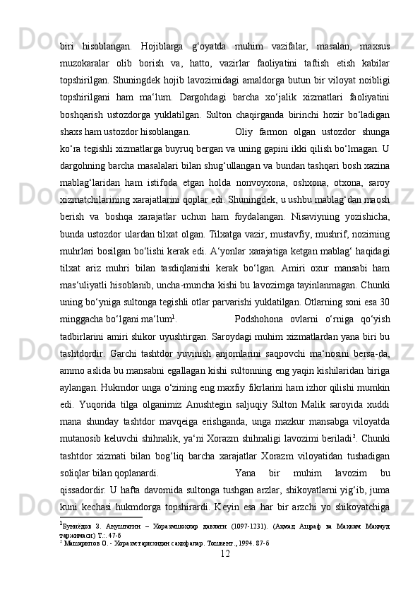 biri   hisoblangan.   Hojiblarga   g‘oyatda   muhim   vazifalar,   masalan,   maxsus
muzokaralar   olib   borish   va,   hatto,   vazirlar   faoliyatini   taftish   etish   kabilar
topshirilgan. Shuningdek  hojib  lavozimidagi   amaldorga  butun bir  viloyat   noibligi
topshirilgani   ham   ma‘lum.   Dargohdagi   barcha   xo‘jalik   xizmatlari   faoliyatini
boshqarish   ustozdorga   yuklatilgan.   Sulton   chaqirganda   birinchi   hozir   bo‘ladigan
shaxs ham ustozdor hisoblangan.  Oliy   farmon   olgan   ustozdor   shunga
ko‘ra tegishli xizmatlarga buyruq bergan va uning gapini ikki qilish bo‘lmagan. U
dargohning barcha masalalari bilan shug‘ullangan va bundan tashqari bosh xazina
mablag‘laridan   ham   istifoda   etgan   holda   nonvoyxona,   oshxona,   otxona,   saroy
xizmatchilarining xarajatlarini qoplar edi. Shuningdek, u ushbu mablag‘dan maosh
berish   va   boshqa   xarajatlar   uchun   ham   foydalangan.   Nisaviyning   yozishicha,
bunda ustozdor ulardan tilxat olgan. Tilxatga vazir, mustavfiy, mushrif, nozirning
muhrlari bosilgan bo‘lishi kerak edi. A‘yonlar xarajatiga ketgan mablag‘ haqidagi
tilxat   ariz   muhri   bilan   tasdiqlanishi   kerak   bo‘lgan.   Amiri   oxur   mansabi   ham
mas‘uliyatli hisoblanib, uncha-muncha kishi bu lavozimga tayinlanmagan. Chunki
uning bo‘yniga sultonga tegishli otlar parvarishi yuklatilgan. Otlarning soni esa 30
minggacha bo‘lgani ma‘lum 1
.  Podshohona   ovlarni   o‘rniga   qo‘yish
tadbirlarini amiri shikor uyushtirgan. Saroydagi muhim xizmatlardan yana biri bu
tashtdordir.   Garchi   tashtdor   yuvinish   anjomlarini   saqpovchi   ma‘nosini   bersa-da,
ammo aslida bu mansabni egallagan kishi sultonning eng yaqin kishilaridan biriga
aylangan. Hukmdor unga o‘zining eng maxfiy fikrlarini ham izhor qilishi mumkin
edi.   Yuqorida   tilga   olganimiz   Anushtegin   saljuqiy   Sulton   Malik   saroyida   xuddi
mana   shunday   tashtdor   mavqeiga   erishganda,   unga   mazkur   mansabga   viloyatda
mutanosib keluvchi shihnalik, ya‘ni Xorazm shihnaligi lavozimi beriladi 2
. Chunki
tashtdor   xizmati   bilan   bog‘liq   barcha   xarajatlar   Xorazm   viloyatidan   tushadigan
soliqlar bilan qoplanardi.  Yana   bir   muhim   lavozim   bu
qissadordir. U hafta davomida sultonga  tushgan  arzlar, shikoyatlarni  yig‘ib, juma
kuni   kechasi   hukmdorga   topshirardi.   Keyin   esa   har   bir   arzchi   yo   shikoyatchiga
1
Буниёдов   З.   Ануштагин   –   Хоразмшоҳлар   давлати   (1097-1231).   (Аҳмад   Ашраф   ва   Маҳкам   Маҳмуд
таржимаси) Т.:. 47- б
2
 Машарипов О. - Хоразм тарихидан саҳифалар. Тошкент., 1994. 87- б
12 